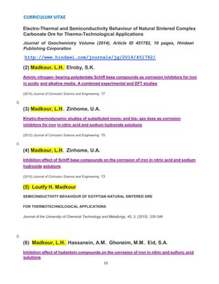 CURRICULUM VITAE
11
Electro-Thermal and Semiconductivity Behaviour of Natural Sintered Complex
Carbonate Ore for Thermo-Technological Applications
Journal of Geochemistry Volume (2014), Article ID 451782, 10 pages, Hindawi
Publishing Corporation
http://www.hindawi.com/journals/jg/2014/451782/
(2) Madkour, L.H., Elroby, S.K.
Aminic nitrogen- bearing polydentate Schiff base compounds as corrosion inhibitors for iron
in acidic and alkaline media: A combined experimental and DFT studies
(2014) Journal of Corrosion Science and Engineering 17
(3) Madkour, L.H., Zinhome, U.A.
Kinetic-thermodynamic studies of substituted mono- and bis- azo dyes as corrosion
inhibitors for iron in nitric acid and sodium hydroxide solutions
(2012) Journal of Corrosion Science and Engineering 15
(4) Madkour, L.H., Zinhome, U.A.
Inhibition effect of Schiff base compounds on the corrosion of iron in nitric acid and sodium
hydroxide solutions
(2010) Journal of Corrosion Science and Engineering 13
(5) Loutfy H. Madkour
SEMICONDUCTIVITY BEHAVIOUR OF EGYPTIAN NATURAL SINTERED ORE
FOR THERMOTECHNOLOGICAL APPLICATIONS
Journal of the University of Chemical Technology and Metallurgy, 45, 3, (2010), 335-346
(6) Madkour, L.H., Hassanein, A.M., Ghoneim, M.M., Eid, S.A.
Inhibition effect of hydantoin compounds on the corrosion of iron in nitric and sulfuric acid
solutions
 