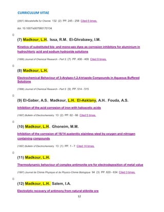 CURRICULUM VITAE
12
(2001) Monatshefte fur Chemie 132 (2) PP. 245 - 258 Cited 5 times.
doi: 10.1007/s007060170134
(7) Madkour, L.H., Issa, R.M., El-Ghrabawy, I.M.
Kinetics of substituted bis- and mono-azo dyes as corrosion inhibitors for aluminium in
hydrochloric acid and sodium hydroxide solutions
(1999) Journal of Chemical Research - Part S (7) PP. 408 - 409 Cited 8 times.
(8) Madkour, L.H.
Electrochemical Behaviour of 3-Arylazo-1,2,4-triazole Compounds in Aqueous Buffered
Solutions
(1998) Journal of Chemical Research - Part S (9) PP. 514 - 515
(9) El-Gaber, A.S., Madkour, L.H., El-Asklany, A.H., Fouda, A.S.
Inhibition of the acid corrosion of iron with haloacetic acids
(1997) Bulletin of Electrochemistry 13 (2) PP. 62 - 66 Cited 5 times.
(10) Madkour, L.H., Ghoneim, M.M.
Inhibition of the corrosion of 16/14 austenitic stainless steel by oxygen and nitrogen
containing compounds
(1997) Bulletin of Electrochemistry 13 (1) PP. 1 - 7 Cited 14 times.
(11) Madkour, L.H.
Thermodynamic behaviour of complex antimonite ore for electrodeposition of metal value
(1997) Journal de Chimie Physique et de Physico-Chimie Biologique 94 (3) PP. 620 - 634 Cited 3 times.
(12) Madkour, L.H., Salem, I.A.
Electrolytic recovery of antimony from natural stibnite ore
 