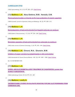CURRICULUM VITAE
13
(1996) Hydrometallurgy 43 (1-3) PP. 265 - 275 Cited 8 times.
(13) Madkour, L.H., Abou-Sekkina, M.M., Hemeda, O.M.
Thermo-physical studies on ilmenite ore for mass production of ceramic capacitors
(1996) Erzmetall: Journal for Exploration, Mining and Metallurgy 49 (5) PP. 309 - 313
(14) Madkour, L.H.
Electrodeposition of lead and its dioxide from Egyptial carbonate ore residuum
(1996) Bulletin of Electrochemistry 12 (3-4) PP. 234 - 236 Cited 3 times.
(15) Madkour, L.H.
Electrolytic separation of lead and its dioxide from carbonate ore residiuum
(1995) Indian Journal of Chemical Technology 2 (6) PP. 343 - 344 Cited 2 times.
(16) Madkour, L.H., Elmorsi, M.A., Ghoneim, M.M.
Inhibition of copper corrosion by arylazotriazoles in nitric acid solution
(1995) Monatshefte für Chemie Chemical Monthly 126 (10) PP. 1087 - 1095 Cited 16 times.
doi: 10.1007/BF00811379
(17) Madkour, L.H.
HYDRO- AND ELECTROMETALLURGY TREATMENT OF CASSITERITES ( greater than
S%NO//2 CONCENTRATE.
(1988) Aufbereitungs-Technik 29 (5) PP. 273 - 281
(18) Madkour, Loutfy H.
THERMODYNAMIC STUDIES ON SULPHATE ROASTING FOR ZINC ELECTROWINNING FROM
CARBONATE ORE.
 