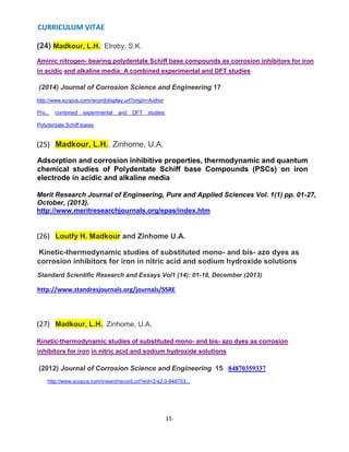 CURRICULUM VITAE
15
(24) Madkour, L.H., Elroby, S.K.
Aminic nitrogen- bearing polydentate Schiff base compounds as corrosion inhibitors for iron
in acidic and alkaline media: A combined experimental and DFT studies
(2014) Journal of Corrosion Science and Engineering 17
http://www.scopus.com/record/display.url?origin=Author
Pro... combined experimental and DFT studies;
Polydentate Schiff bases
(25) Madkour, L.H., Zinhome, U.A.
Adsorption and corrosion inhibitive properties, thermodynamic and quantum
chemical studies of Polydentate Schiff base Compounds (PSCs) on iron
electrode in acidic and alkaline media
Merit Research Journal of Engineering, Pure and Applied Sciences Vol. 1(1) pp. 01-27,
October, (2013).
http://www.meritresearchjournals.org/epas/index.htm
(26) Loutfy H. Madkour and Zinhome U.A.
Kinetic-thermodynamic studies of substituted mono- and bis- azo dyes as
corrosion inhibitors for iron in nitric acid and sodium hydroxide solutions
Standard Scientific Research and Essays Vol1 (14): 01-18, December (2013)
http://www.standresjournals.org/journals/SSRE
(27) Madkour, L.H., Zinhome, U.A.
Kinetic-thermodynamic studies of substituted mono- and bis- azo dyes as corrosion
inhibitors for iron in nitric acid and sodium hydroxide solutions
(2012) Journal of Corrosion Science and Engineering 15 84870359337
http://www.scopus.com/inward/record.url?eid=2-s2.0-848703...
 