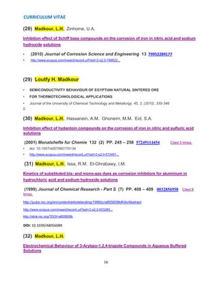 CURRICULUM VITAE
16
(28) Madkour, L.H., Zinhome, U.A.
Inhibition effect of Schiff base compounds on the corrosion of iron in nitric acid and sodium
hydroxide solutions
• (2010) Journal of Corrosion Science and Engineering 13 79952289177
• http://www.scopus.com/inward/record.url?eid=2-s2.0-799522...
(29) Loutfy H. Madkour
• SEMICONDUCTIVITY BEHAVIOUR OF EGYPTIAN NATURAL SINTERED ORE
• FOR THERMOTECHNOLOGICAL APPLICATIONS
• Journal of the University of Chemical Technology and Metallurgy, 45, 3, (2010), 335-346
(30) Madkour, L.H., Hassanein, A.M., Ghoneim, M.M., Eid, S.A.
Inhibition effect of hydantoin compounds on the corrosion of iron in nitric and sulfuric acid
solutions
(2001) Monatshefte fur Chemie 132 (2) PP. 245 – 258 57249114454 Cited 5 times.
• doi: 10.1007/s007060170134
• http://www.scopus.com/inward/record.url?eid=2-s2.0-572491...
(31) Madkour, L.H., Issa, R.M., El-Ghrabawy, I.M.
Kinetics of substituted bis- and mono-azo dyes as corrosion inhibitors for aluminium in
hydrochloric acid and sodium hydroxide solutions
(1999) Journal of Chemical Research - Part S (7) PP. 408 – 409 0032856958 Cited 8
times.
http://pubs.rsc.org/en/content/articlelanding/1999/jc/a805608k#!divAbstract
http://www.scopus.com/inward/record.url?eid=2-s2.0-003285...
http://xlink.rsc.org/?DOI=a805608k
DOI: 10.1039/A805608K
(32) Madkour, L.H.
Electrochemical Behaviour of 3-Arylazo-1,2,4-triazole Compounds in Aqueous Buffered
Solutions
 