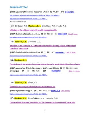 CURRICULUM VITAE
17
(1998) Journal of Chemical Research - Part S (9) PP. 514 – 515 2542539216
http://pubs.rsc.org/en/results?searchtext=Author%3ALoutfy%20H.Madkour
http://www.scopus.com/inward/record.url?eid=2-s2.0-254253...
DOI: 10.1039/A800519B
(33) El-Gaber, A.S., Madkour, L.H., El-Asklany, A.H., Fouda, A.S.
Inhibition of the acid corrosion of iron with haloacetic acids
(1997) Bulletin of Electrochemistry 13 (2) PP. 62 – 66 0001955835 Cited 5 times.
http://www.scopus.com/inward/record.url?eid=2-s2.0-000195...
(34) Madkour, L.H., Ghoneim, M.M.
Inhibition of the corrosion of 16/14 austenitic stainless steel by oxygen and nitrogen
containing compounds
(1997) Bulletin of Electrochemistry 13 (1) PP. 1 – 7 0004488922 Cited 14 times.
http://www.scopus.com/inward/record.url?eid=2-s2.0-000448...
(35) Madkour, L.H.
Thermodynamic behaviour of complex antimonite ore for electrodeposition of metal value
(1997) Journal de Chimie Physique et de Physico-Chimie 94 (3) PP. 620 – 634
Biologique 94 (3) PP. 620 - 634 0030901703 Cited 3 times.
http://www.scopus.com/inward/record.url?eid=2-s2.0-003090...
(36) Madkour, L.H., Salem, I.A.
Electrolytic recovery of antimony from natural stibnite ore
(1996) Hydrometallurgy 43 (1-3) PP. 265 – 275 0030283970 Cited 8 times.
http://www.scopus.com/inward/record.url?eid=2-s2.0-003028...
(37) Madkour, L.H., Abou-Sekkina, M.M., Hemeda, O.M.
Thermo-physical studies on ilmenite ore for mass production of ceramic capacitors
 