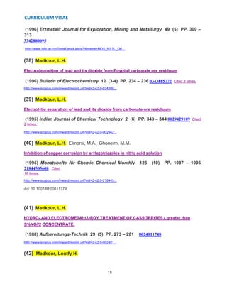 CURRICULUM VITAE
18
(1996) Erzmetall: Journal for Exploration, Mining and Metallurgy 49 (5) PP. 309 –
313
3342880695
http://www.istic.ac.cn/ShowDetail.aspx?dbname=MDS_NSTL_QK...
(38) Madkour, L.H.
Electrodeposition of lead and its dioxide from Egyptial carbonate ore residuum
(1996) Bulletin of Electrochemistry 12 (3-4) PP. 234 – 236 0343885772 Cited 3 times.
http://www.scopus.com/inward/record.url?eid=2-s2.0-034388...
(39) Madkour, L.H.
Electrolytic separation of lead and its dioxide from carbonate ore residiuum
(1995) Indian Journal of Chemical Technology 2 (6) PP. 343 – 344 0029429109 Cited
2 times.
http://www.scopus.com/inward/record.url?eid=2-s2.0-002942...
(40) Madkour, L.H., Elmorsi, M.A., Ghoneim, M.M.
Inhibition of copper corrosion by arylazotriazoles in nitric acid solution
(1995) Monatshefte für Chemie Chemical Monthly 126 (10) PP. 1087 – 1095
21844503608 Cited
16 times.
http://www.scopus.com/inward/record.url?eid=2-s2.0-218445...
doi: 10.1007/BF00811379
(41) Madkour, L.H.
HYDRO- AND ELECTROMETALLURGY TREATMENT OF CASSITERITES ( greater than
S%NO//2 CONCENTRATE.
(1988) Aufbereitungs-Technik 29 (5) PP. 273 – 281 0024011748
http://www.scopus.com/inward/record.url?eid=2-s2.0-002401...
(42) Madkour, Loutfy H.
 