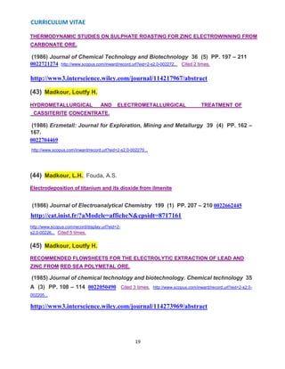 CURRICULUM VITAE
19
THERMODYNAMIC STUDIES ON SULPHATE ROASTING FOR ZINC ELECTROWINNING FROM
CARBONATE ORE.
(1986) Journal of Chemical Technology and Biotechnology 36 (5) PP. 197 – 211
0022721274 http://www.scopus.com/inward/record.url?eid=2-s2.0-002272... Cited 2 times.
http://www3.interscience.wiley.com/journal/114217967/abstract
(43) Madkour, Loutfy H.
HYDROMETALLURGICAL AND ELECTROMETALLURGICAL TREATMENT OF
CASSITERITE CONCENTRATE.
(1986) Erzmetall: Journal for Exploration, Mining and Metallurgy 39 (4) PP. 162 –
167.
0022704469
http://www.scopus.com/inward/record.url?eid=2-s2.0-002270...
(44) Madkour, L.H., Fouda, A.S.
Electrodeposition of titanium and its dioxide from ilmenite
(1986) Journal of Electroanalytical Chemistry 199 (1) PP. 207 – 210 0022662445
http://cat.inist.fr/?aModele=afficheN&cpsidt=8717161
http://www.scopus.com/record/display.url?eid=2-
s2.0-00226... Cited 5 times.
(45) Madkour, Loutfy H.
RECOMMENDED FLOWSHEETS FOR THE ELECTROLYTIC EXTRACTION OF LEAD AND
ZINC FROM RED SEA POLYMETAL ORE.
(1985) Journal of chemical technology and biotechnology. Chemical technology 35
A (3) PP. 108 – 114 0022050490 Cited 3 times. http://www.scopus.com/inward/record.url?eid=2-s2.0-
002205...
http://www3.interscience.wiley.com/journal/114273969/abstract
 