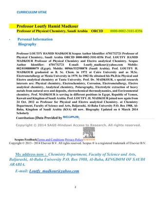CURRICULUM VITAE
2
Professor Loutfy Hamid Madkour
Professor of Physical Chemistry, Saudi Arabia ORCID 0000-0002-3101-8356
• Personal Information
Biography
Professor LOUTFY HAMID MADKOUR Scopus Author Identifier: 6701732721 Professor of
Physical Chemistry, Saudi Arabia ORCID 0000-0002-3101-8356 Prof. LOUTFY HAMID
MADKOUR Professor of Physical Chemistry and Electro analytical Chemistry. Scopus
Author Identifier: 6701732721 E-mail: Loutfy_madkour@yahoo.com Mobile:
002/01008808079 (Egypt). Mobile: 00966/532598878 (Saudi Arabia). Prof. LOUTFY H.
MADKOUR graduated as B. Sc. Chem. in 1972 at Cairo University and as M.Sc.
Electrometallurgy at Menia University in 1979. In 1982 He obtained his Ph.D.in Physical and
Electro analytical chemistry at Tanta University. Prof. Dr. MADKOUR, s special research
interests are: Physical chemistry, Electrochemistry, Corrosion, Electrometallurgy, Electro
analytical chemistry, Analytical chemistry, Polarography, Electrolytic extraction of heavy
metals from natural ores and deposits, electrochemical thermodynamics, and Environmental
chemistry. Prof. MADKOUR is serving in different positions in Egypt, Republic of Yemen,
Kuwait and Kingdom of Saudi Arabia. Prof. LOUTFY. H. MADKOUR joined now again from
24 Oct. 2012 as Professor for Physical and Electro analytical Chemistry. at Chemistry
Department, Faculty of Science and Arts, Baljarashi, Al-Baha University P.O. Box 1988, Al-
Baha, Kingdom of Saudi Arabia (KSA) till now. Biography Updated on 6 March 2014
Scholarly
Contributions [Data Provided by ]
Copyright © 2014 SAGE-Hindawi Access to Research. All rights reserved.
Scopus FeedbackTerms and Conditions Privacy Policy
Copyright © 2013 - 2014 Elsevier B.V. All rights reserved. Scopus ® is a registered trademark of Elsevier B.V.
My address now : Chemistry Department, Faculty of Science and Arts,
Baljarashi, Al-Baha University P.O. Box 1988, Al-Baha, KINGDOM OF SAUDI
ARABIA.
E-mail: Loutfy_madkour@yahoo.com
 