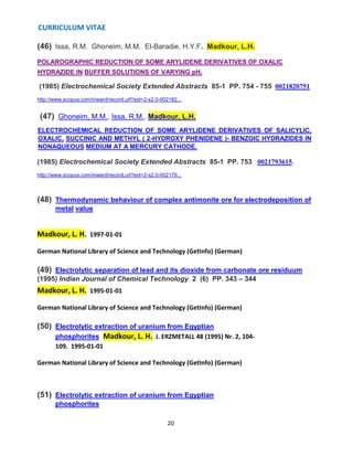 CURRICULUM VITAE
20
(46) Issa, R.M., Ghoneim, M.M., El-Baradie, H.Y.F., Madkour, L.H.
POLAROGRAPHIC REDUCTION OF SOME ARYLIDENE DERIVATIVES OF OXALIC
HYDRAZIDE IN BUFFER SOLUTIONS OF VARYING pH.
(1985) Electrochemical Society Extended Abstracts 85-1 PP. 754 - 755 0021820751
http://www.scopus.com/inward/record.url?eid=2-s2.0-002182...
(47) Ghoneim, M.M., Issa, R.M., Madkour, L.H.
ELECTROCHEMICAL REDUCTION OF SOME ARYLIDENE DERIVATIVES OF SALICYLIC,
OXALIC, SUCCINIC AND METHYL ( 2-HYDROXY PHENIDENE )- BENZOIC HYDRAZIDES IN
NONAQUEOUS MEDIUM AT A MERCURY CATHODE.
(1985) Electrochemical Society Extended Abstracts 85-1 PP. 753 0021793615.
http://www.scopus.com/inward/record.url?eid=2-s2.0-002179...
(48) Thermodynamic behaviour of complex antimonite ore for electrodeposition of
metal value
Madkour, L. H. 1997-01-01
German National Library of Science and Technology (GetInfo) (German)
(49) Electrolytic separation of lead and its dioxide from carbonate ore residuum
(1995) Indian Journal of Chemical Technology 2 (6) PP. 343 – 344
Madkour, L. H. 1995-01-01
German National Library of Science and Technology (GetInfo) (German)
(50) Electrolytic extraction of uranium from Egyptian
phosphorites Madkour, L. H. J. ERZMETALL 48 (1995) Nr. 2, 104-
109. 1995-01-01
German National Library of Science and Technology (GetInfo) (German)
(51) Electrolytic extraction of uranium from Egyptian
phosphorites
 