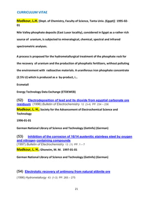 CURRICULUM VITAE
21
Madkour, L.H. [Dept. of Chemistry, Faculty of Science, Tanta Univ. (Egypt)] 1995-02-
01
Nile Valley phosphate deposits (East Luxor locality), considered in Egypt as a rather rich
source of uranium, is subjected to mineralogical, chemical, spectral and infrared
spectrometric analyses.
A process is proposed for the hydrometallurgical treatment of the phosphate rock for
the recovery of uranium and the production of phosphatic fertilizers, without polluting
the environment with radioactive materials. A uraniferous iron phosphate concentrate
(2.5% U) which is produced as a by-product, i…
Erzmetall
Energy Technology Data Exchange (ETDEWEB)
(52) Electrodeposition of lead and its dioxide from egyptial carbonate ore
residuum (1996) Bulletin of Electrochemistry 12 (3-4) PP. 234 – 236
Madkour, L. H.; Society for the Advancement of Electrochemical Science and
Technology
1996-01-01
German National Library of Science and Technology (GetInfo) (German)
(53) Inhibition of the corrosion of 16/14 austenitic stainless steel by oxygen
and nitrogen containing compounds
(1997) Bulletin of Electrochemistry 13 (1) PP. 1 – 7
Madkour, L. H.; Ghoneim, M. M. 1997-01-01
German National Library of Science and Technology (GetInfo) (German)
(54) Electrolytic recovery of antimony from natural stibnite ore
(1996) Hydrometallurgy 43 (1-3) PP. 265 – 275
 