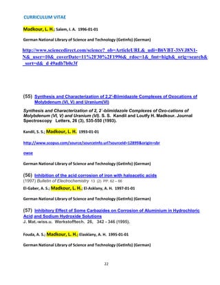 CURRICULUM VITAE
22
Madkour, L. H.; Salem, I. A. 1996-01-01
German National Library of Science and Technology (GetInfo) (German)
http://www.sciencedirect.com/science?_ob=ArticleURL&_udi=B6VBT-3SVJ8N1-
N&_user=10&_coverDate=11%2F30%2F1996&_rdoc=1&_fmt=high&_orig=search&
_sort=d&_d 49adb7b0c3f
(55) Synthesis and Characterization of 2,2'-Biimidazole Complexes of Oxocations of
Molybdenum (VI, V) and Uranium(VI)
Synthesis and Characterization of 2, 2`-biimidazole Complexes of Oxo-cations of
Molybdenum (VI, V) and Uranium (VI). S. S. Kandil and Loutfy H. Madkour. Journal
Spectroscopy Letters, 26 (3), 535-550 (1993).
Kandil, S. S.; Madkour, L. H. 1993-01-01
http://www.scopus.com/source/sourceInfo.url?sourceId=12899&origin=sbr
owse
German National Library of Science and Technology (GetInfo) (German)
(56) Inhibition of the acid corrosion of iron with haloacetic acids
(1997) Bulletin of Electrochemistry 13 (2) PP. 62 – 66
El-Gaber, A. S.; Madkour, L. H.; El-Asklany, A. H. 1997-01-01
German National Library of Science and Technology (GetInfo) (German)
(57) Inhibitory Effect of Some Carbazides on Corrosion of Aluminium in Hydrochloric
Acid and Sodium Hydroxide Solutions
J. Mat.-wiss.u. Werkstofftech. 26, 342 - 346 (1995).
Fouda, A. S.; Madkour, L. H.; Elasklany, A. H. 1995-01-01
German National Library of Science and Technology (GetInfo) (German)
 