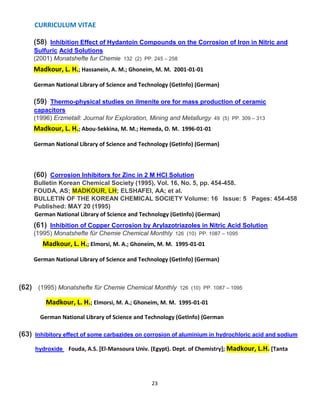 CURRICULUM VITAE
23
(58) Inhibition Effect of Hydantoin Compounds on the Corrosion of Iron in Nitric and
Sulfuric Acid Solutions
(2001) Monatshefte fur Chemie 132 (2) PP. 245 – 258
Madkour, L. H.; Hassanein, A. M.; Ghoneim, M. M. 2001-01-01
German National Library of Science and Technology (GetInfo) (German)
(59) Thermo-physical studies on ilmenite ore for mass production of ceramic
capacitors
(1996) Erzmetall: Journal for Exploration, Mining and Metallurgy 49 (5) PP. 309 – 313
Madkour, L. H.; Abou-Sekkina, M. M.; Hemeda, O. M. 1996-01-01
German National Library of Science and Technology (GetInfo) (German)
(60) Corrosion Inhibitors for Zinc in 2 M HCl Solution
Bulletin Korean Chemical Society (1995), Vol. 16, No. 5, pp. 454-458.
FOUDA, AS; MADKOUR, LH; ELSHAFEI, AA; et al.
BULLETIN OF THE KOREAN CHEMICAL SOCIETY Volume: 16 Issue: 5 Pages: 454-458
Published: MAY 20 (1995)
German National Library of Science and Technology (GetInfo) (German)
(61) Inhibition of Copper Corrosion by Arylazotriazoles in Nitric Acid Solution
(1995) Monatshefte für Chemie Chemical Monthly 126 (10) PP. 1087 – 1095
Madkour, L. H.; Elmorsi, M. A.; Ghoneim, M. M. 1995-01-01
German National Library of Science and Technology (GetInfo) (German)
(62) (1995) Monatshefte für Chemie Chemical Monthly 126 (10) PP. 1087 – 1095
Madkour, L. H.; Elmorsi, M. A.; Ghoneim, M. M. 1995-01-01
German National Library of Science and Technology (GetInfo) (German
(63) Inhibitory effect of some carbazides on corrosion of aluminium in hydrochloric acid and sodium
hydroxide Fouda, A.S. [El-Mansoura Univ. (Egypt). Dept. of Chemistry]; Madkour, L.H. [Tanta
 