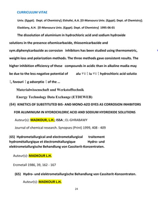 CURRICULUM VITAE
24
Univ. (Egypt). Dept. of Chemistry]; Elshafei, A.A. [El-Mansoura Univ. (Egypt). Dept. of Chemistry];
Elasklany, A.H. [El-Mansoura Univ. (Egypt). Dept. of Chemistry] 1995-06-01
The dissolution of aluminium in hydrochloric acid and sodium hydroxide
solutions in the presence ofsemicarbazide, thiosemicarbazide and
sym.diphenylcarbazide as corrosion inhibitors has been studied using thermometric,
weight-loss and polarization methods. The three methods gave consistent results. The
higher inhibition efficiency of these compounds in acidic than in alkaline madia may
be due to the less negative potential of alu ﾏ i ﾐ iu ﾏ i ﾐ hydrochloric acid solutio
ﾐ, favouri ﾐ g adsorptio ﾐ of the …
Materialwissenschaft und Werkstofftechnik
Energy Technology Data Exchange (ETDEWEB)
(64) KINETICS OF SUBSTITUTED BIS- AND MONO-AZO DYES AS CORROSION INHIBITORS
FOR ALUMINIUM IN HYDROCHLORIC ACID AND SODIUM HYDROXIDE SOLUTIONS
Auteur(s): MADKOUR, L.H.; ISSA ; EL-GHRABAWY
Journal of chemical research. Synopses (Print) 1999, 408 - 409
(65) Hydrometallurgical and electrometallurgical traitement
hydrométallurgique et électrométallurgique Hydro- und
elektrometallurgische Behandlung von Cassiterit-Konzentraten.
Auteur(s): MADKOUR L.H.
Erzmetall 1986, 39, 162 - 167
(65) Hydro- und elektrometallurgische Behandlung von Cassiterit-Konzentraten.
Auteur(s): MADKOUR L.H.
s
 