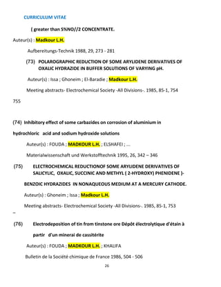 CURRICULUM VITAE
26
( greater than S%NO//2 CONCENTRATE.
Auteur(s) : Madkour L.H.
Aufbereitungs-Technik 1988, 29, 273 - 281
(73) POLAROGRAPHIC REDUCTION OF SOME ARYLIDENE DERIVATIVES OF
OXALIC HYDRAZIDE IN BUFFER SOLUTIONS OF VARYING pH.
Auteur(s) : Issa ; Ghoneim ; El-Baradie ; Madkour L.H.
Meeting abstracts- Electrochemical Society -All Divisions-. 1985, 85-1, 754
755
(74) Inhibitory effect of some carbazides on corrosion of aluminium in
hydrochloric acid and sodium hydroxide solutions
Auteur(s) : FOUDA ; MADKOUR L.H. ; ELSHAFEI ; ...
Materialwissenschaft und Werkstofftechnik 1995, 26, 342 – 346
(75) ELECTROCHEMICAL REDUCTIONOF SOME ARYLIDENE DERIVATIVES OF
SALICYLIC, OXALIC, SUCCINIC AND METHYL ( 2-HYDROXY) PHENIDENE )-
BENZOIC HYDRAZIDES IN NONAQUEOUS MEDIUM AT A MERCURY CATHODE.
Auteur(s) : Ghoneim ; Issa ; Madkour L.H.
Meeting abstracts- Electrochemical Society -All Divisions-. 1985, 85-1, 753
–
(76) Electrodeposition of tin from tinstone ore Dépôt électrolytique d'étain à
partir d'un minerai de cassitérite
Auteur(s) : FOUDA ; MADKOUR L.H. ; KHALIFA
Bulletin de la Société chimique de France 1986, 504 - 506
 