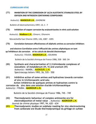CURRICULUM VITAE
27
(77) INHIBITION OF THE CORROSION OF 16/14 AUSTENITIC STAINLESS STEEL BY
OXYGEN AND NITROGEN CONTAINING COMPOUNDS
Auteur(s) : MADKOUR L.H. ; GHONEIM
Bulletin of electrochemistry 1997, 13, 1 - 7
(78) Inhibition of copper corrosion by arylazotriazoles in nitric acid solution
Auteur(s) : Madkour L.H. ; Elmorsi ; Ghoneim
Monatshefte fuer Chemie 1995, 126, 1087 - 1095
(79) Correlation between effectiveness of aliphatic amines as corrosion inhibitors
and electron Corrélation entre l'efficacité des amines aliphatiques en tant
qu'inhibiteurs de corrosion et les calculs de densité électronique
Auteur(s) : FOUDA ; MADKOUR L.H. ; SOLIMAN
Bulletin de la Société chimique de France 1986, 358 - 360 .54-
(80) Synthesis and characterization of 2,2-biimidazole complexes of
oxocations of molybdenum (VI, V) and uranium (VI)
Auteur(s) : KANDIL ; MADKOUR, L.H.
Spectroscopy letters 1993, 26, 535 - 550
(81) Inhibitive action of some amines and hydrazines towards corrosion
of zinc in trichloroacetic acid solu
Action inhibitrice de quelques amines et hydrazines contre la
corrosion du zinc dans une solution d'acide trichloroacétique
Auteur(s) : FOUDA ; MADKOUR L.H.
Bulletin de la Société chimique de France 1986, 745 - 749
(82) Thermodynamic behaviour of complex antimonite ore for
electrodeposition of metal value . Auteur(s) : MADKOUR L.H.
Journal de chimie physique 1997, 94, 620 - 634
(83) Thermodynamic studies on sulphate roasting for zinc electrowinning
from carbonate ore Etude thermodynamique du grillage en sulfate
 