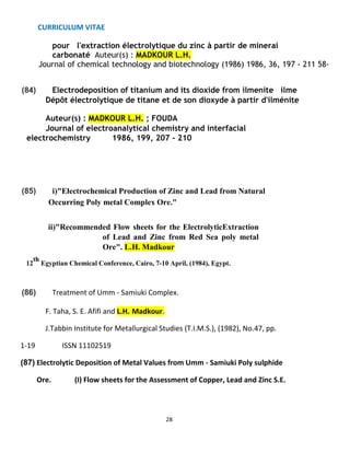 CURRICULUM VITAE
28
pour l'extraction électrolytique du zinc à partir de minerai
carbonaté Auteur(s) : MADKOUR L.H.
Journal of chemical technology and biotechnology (1986) 1986, 36, 197 - 211 58-
(84) Electrodeposition of titanium and its dioxide from ilmenite ilme
Dépôt électrolytique de titane et de son dioxyde à partir d'ilménite
Auteur(s) : MADKOUR L.H. ; FOUDA
Journal of electroanalytical chemistry and interfacial
electrochemistry 1986, 199, 207 - 210
(85) i)"Electrochemical Production of Zinc and Lead from Natural
Occurring Poly metal Complex Ore."
ii)"Recommended Flow sheets for the ElectrolyticExtraction
of Lead and Zinc from Red Sea poly metal
Ore". L.H. Madkour
12
th
Egyptian Chemical Conference, Cairo, 7-10 April, (1984), Egypt.
(86) Treatment of Umm - Samiuki Complex.
F. Taha, S. E. Afifi and L.H. Madkour.
J.Tabbin Institute for Metallurgical Studies (T.I.M.S.), (1982), No.47, pp.
1-19 ISSN 11102519
(87) Electrolytic Deposition of Metal Values from Umm - Samiuki Poly sulphide
Ore. (I) Flow sheets for the Assessment of Copper, Lead and Zinc S.E.
 