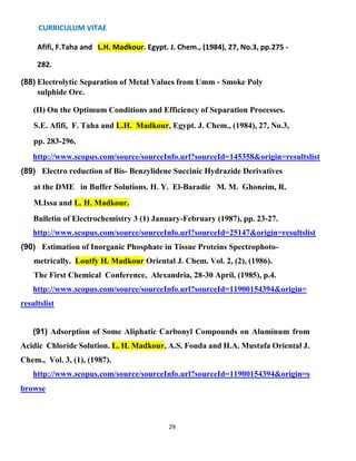 CURRICULUM VITAE
29
Afifi, F.Taha and L.H. Madkour. Egypt. J. Chem., (1984), 27, No.3, pp.275 -
282.
(88) Electrolytic Separation of Metal Values from Umm - Smoke Poly
sulphide Ore.
(II) On the Optimum Conditions and Efficiency of Separation Processes.
S.E. Afifi, F. Taha and L.H. Madkour, Egypt. J. Chem., (1984), 27, No.3,
pp. 283-296.
http://www.scopus.com/source/sourceInfo.url?sourceId=145358&origin=resultslist
(89) Electro reduction of Bis- Benzylidene Succinic Hydrazide Derivatives
at the DME in Buffer Solutions. H. Y. El-Baradie M. M. Ghoneim, R.
M.Issa and L. H. Madkour.
Bulletin of Electrochemistry 3 (1) January-February (1987), pp. 23-27.
http://www.scopus.com/source/sourceInfo.url?sourceId=25147&origin=resultslist
(90) Estimation of Inorganic Phosphate in Tissue Proteins Spectrophoto-
metrically. Loutfy H. Madkour Oriental J. Chem. Vol. 2, (2), (1986).
The First Chemical Conference, Alexandria, 28-30 April, (1985), p.4.
http://www.scopus.com/source/sourceInfo.url?sourceId=11900154394&origin=
resultslist
(91) Adsorption of Some Aliphatic Carbonyl Compounds on Aluminum from
Acidic Chloride Solution. L. H. Madkour, A.S. Fouda and H.A. Mustafa Oriental J.
Chem., Vol. 3, (1), (1987).
http://www.scopus.com/source/sourceInfo.url?sourceId=11900154394&origin=s
browse
 
