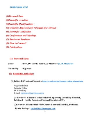 CURRICULUM VITAE
3
(1)Personal Data
(2)Scientific Activities
(3)Scientific Qualifications
(4)Academic Appointments (at Egypt and Abroad)
(5) Scientific Certificates
(6) Conferences and Meetings
(7) Books and Seminars
(8) How to Contact?
(9) Publications
(1) Personal Data:
Name : Prof. Dr. Loutfy Hamid Aly Madkour (L. H. Madkour)
Nationality : Egyptian
(2) Scientific Activities:
(1) Editor: E-Cronicon Chemistry https://ecronicon.com/chemistry-editorial-panel.php
Angelina Parker
Editorial Office
EC Chemistry
E-mail: chemistry@ecronicon.com
(2) Reviewer: of Journal Industrial and Engineering Chemistry Research,
Published by the American Chemical Society (A C S).
(3)Reviewer: of Monatshefte fur Chemie-Chemical Monthly, Published
By the Springer. em@editorialmanager.com
 