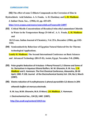 CURRICULUM VITAE
30
(92) The effect of some -Diketo Compounds on the Corrosion of Zinc in
Hydrochloric Acid Solution. A. S. Fouda, A. H. Elasklany and L. H. Madkour.
J. Indian Chem. Soc., (1984), 61, pp. 425-429.
http://www.scopus.com/source/sourceInfo.url?sourceId=24097
(93) Critical Micelle Concentrations of Hexadecyl trim ethyl ammonium Chloride
in Water in the Temperature Range 25-160 oC. A. S. Fouda, L. H. Madkour
and
D.F.Evans. Indian Journal of Chemistry, Vol. 25A, December (1986), pp.1102-
1104.
(94) Semiconductivity Behaviour of Egyptian Natural Sintered Ore for Thermo
technological Applications.
Loutfy H. Madkour. The Second International Conference on Basic Sciences
and Advanced Technology (BSAT-II), Assiut, Egypt, November 5-8, (2000).
(95) Polar graphic Reduction of 4-Arylazo -l-Phenyl Parasol 3, 5 Dionne and Some of
Its Derivatives in Aqueous Ethanol Buffers. M. M. Ghoneim, R. M. Issa, L. H.
Madkour and E. Hammam. The First Chemical Conference, Alexandria, 28-30
April, 1985. P.128. Journal of the Electrochemical Society Vol. 134, No.3, March
(1987).
(96) Electro reduction of 4-arylhydrazono-1-phenyl-pyrazolidin-3,5-diones in 20%
ethanolic buffers at mercury electrode.
R. M. Issa, M.M. Ghoneim, M.A. El-Morsi, L.H. Madkour, E. Hammam.
J. Electrochemical Soc., 134 (3), 140C (1987).
http://jes.ecsdl.org/content/134/3.toc
 