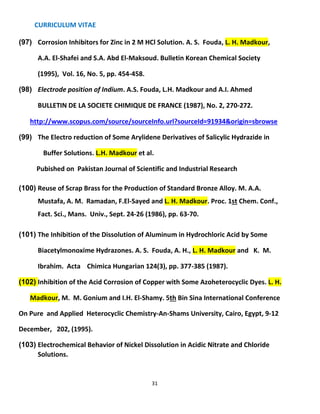 CURRICULUM VITAE
31
(97) Corrosion Inhibitors for Zinc in 2 M HCl Solution. A. S. Fouda, L. H. Madkour,
A.A. El-Shafei and S.A. Abd El-Maksoud. Bulletin Korean Chemical Society
(1995), Vol. 16, No. 5, pp. 454-458.
(98) Electrode position of Indium. A.S. Fouda, L.H. Madkour and A.I. Ahmed
BULLETIN DE LA SOCIETE CHIMIQUE DE FRANCE (1987), No. 2, 270-272.
http://www.scopus.com/source/sourceInfo.url?sourceId=91934&origin=sbrowse
(99) The Electro reduction of Some Arylidene Derivatives of Salicylic Hydrazide in
Buffer Solutions. L.H. Madkour et al.
Pubished on Pakistan Journal of Scientific and Industrial Research
(100) Reuse of Scrap Brass for the Production of Standard Bronze Alloy. M. A.A.
Mustafa, A. M. Ramadan, F.El-Sayed and L. H. Madkour. Proc. 1st Chem. Conf.,
Fact. Sci., Mans. Univ., Sept. 24-26 (1986), pp. 63-70.
(101) The Inhibition of the Dissolution of Aluminum in Hydrochloric Acid by Some
Biacetylmonoxime Hydrazones. A. S. Fouda, A. H., L. H. Madkour and K. M.
Ibrahim. Acta Chimica Hungarian 124(3), pp. 377-385 (1987).
(102) Inhibition of the Acid Corrosion of Copper with Some Azoheterocyclic Dyes. L. H.
Madkour, M. M. Gonium and I.H. El-Shamy. 5th Bin Sina International Conference
On Pure and Applied Heterocyclic Chemistry-An-Shams University, Cairo, Egypt, 9-12
December, 202, (1995).
(103) Electrochemical Behavior of Nickel Dissolution in Acidic Nitrate and Chloride
Solutions.
 