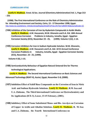 CURRICULUM VITAE
32
Loutfy H. Madkour. Envoi. & Soc. Journal (Chemistry Administration) Vol. 1, Page 213
- 231
(1998). The First International Conference on the Role of Chemistry Administration
for Attending Environment and Society, Cairo, 15 - 17 December 1998, Egypt.
http://www.rsc.org/delivery/_ArticleLinking/DisplayArticleForFree.cfm?doi=a800519b&JournalCode=JC
(104) Inhibition of the Corrosion of Iron by Hydantoin Compounds in Acidic Media
Loutfy H. Madkour, A.M. Hassanein, M.M. Ghoneim and S.A. Eid. 18th Annual
Conference Corrosion Problems in Industry, Ismailia, Egypt - Egyptian
Corrosion Society (ECS), November 23 - 25, (1999). Volume I (12), 1-14.
(105) Corrosion Inhibitors for Iron in Sodium Hydroxide Solution. M.M. Ghoneim,
Loutfy H. Madkour, A.M. Hassanein and S.A. Aid. 18 th Annual Conference
Corrosion Problems in Industry, Ismailia, Egypt - Egyptian Corrosion Society
(ECS), November. 23 - 25, (1999).
Volume II (6), 1-15.
(106) Semiconductivity Behaviour of Egyptian Natural Sintered Ore for Thermo
technological Applications.
Loutfy H. Madkour. The Second International Conference on Basic Sciences and
Advanced Technology (BSAT-II), Assiut, Egypt, November 5-8, (2000).
(107) Inhibition Effect of Schiff Base Compounds on the Corrosion of Iron in Nitric
Acid and Sodium Hydroxide Solutions. Loutfy H. Madkour, R.M. Issa and
U.A. Zinhome, The Third International Conference on Electrochemistry and
Its Applications (ICE-3), Luxor, 13-15 February, (2001).
(108) Inhibitory Effect of Some Substituted Mono- and Bis- Azo dyes on Corrosion
of Copper in Acidic and Alkaline Solutions. Loutfy H. Madkour, R. M. Issa
and U.A. Zinhome, the Fourth International Conference on
 
