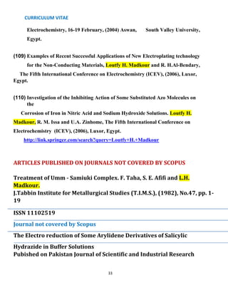 CURRICULUM VITAE
33
Electrochemistry, 16-19 February, (2004) Aswan, South Valley University,
Egypt.
(109) Examples of Recent Successful Applications of New Electroplating technology
for the Non-Conducting Materials, Loutfy H. Madkour and R. H.Al-Bendary,
The Fifth International Conference on Electrochemistry (ICEV), (2006), Luxor,
Egypt.
(110) Investigation of the Inhibiting Action of Some Substituted Azo Molecules on
the
Corrosion of Iron in Nitric Acid and Sodium Hydroxide Solutions. Loutfy H.
Madkour, R. M. Issa and U.A. Zinhome, The Fifth International Conference on
Electrochemistry (ICEV), (2006), Luxor, Egypt.
http://link.springer.com/search?query=Loutfy+H.+Madkour
ARTICLES PUBLISHED ON JOURNALS NOT COVERED BY SCOPUS
Treatment of Umm - Samiuki Complex. F. Taha, S. E. Afifi and L.H.
Madkour.
J.Tabbin Institute for Metallurgical Studies (T.I.M.S.), (1982), No.47, pp. 1-
19
ISSN 11102519
Journal not covered by Scopus
The Electro reduction of Some Arylidene Derivatives of Salicylic
Hydrazide in Buffer Solutions
Pubished on Pakistan Journal of Scientific and Industrial Research
 