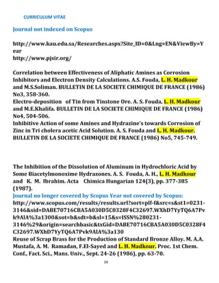 CURRICULUM VITAE
34
Journal not indexed on Scopus
http://www.kau.edu.sa/Researches.aspx?Site_ID=0&Lng=EN&ViewBy=Y
ear
http://www.pjsir.org/
Correlation between Effectiveness of Aliphatic Amines as Corrosion
Inhibitors and Electron Density Calculations. A.S. Fouda, L. H. Madkour
and M.S.Soliman. BULLETIN DE LA SOCIETE CHIMIQUE DE FRANCE (1986)
No3, 358-360.
Electro-deposition of Tin from Tinstone Ore. A. S. Fouda, L. H. Madkour
and M.E.Khalifa. BULLETIN DE LA SOCIETE CHIMIQUE DE FRANCE (1986)
No4, 504-506.
Inhibitive Action of some Amines and Hydrazine’s towards Corrosion of
Zinc in Tri cholera acetic Acid Solution. A. S. Fouda and L. H. Madkour.
BULLETIN DE LA SOCIETE CHIMIQUE DE FRANCE (1986) No5, 745-749.
The Inhibition of the Dissolution of Aluminum in Hydrochloric Acid by
Some Biacetylmonoxime Hydrazones. A. S. Fouda, A. H., L. H. Madkour
and K. M. Ibrahim. Acta Chimica Hungarian 124(3), pp. 377-385
(1987).
Journal no longer covered by Scopus Year not covered by Scopus:
http://www.scopus.com/results/results.url?sort=plf-f&src=s&st1=0231-
3146&sid=DABE70716CBA5A030D5C0328F4C32697.WXhD7YyTQ6A7Pv
k9AlA%3a1300&sot=b&sdt=b&sl=15&s=ISSN%280231-
3146%29&origin=searchbasic&txGid=DABE70716CBA5A030D5C0328F4
C32697.WXhD7YyTQ6A7Pvk9AlA%3a130
Reuse of Scrap Brass for the Production of Standard Bronze Alloy. M. A.A.
Mustafa, A. M. Ramadan, F.El-Sayed and L. H. Madkour. Proc. 1st Chem.
Conf., Fact. Sci., Mans. Univ., Sept. 24-26 (1986), pp. 63-70.
 