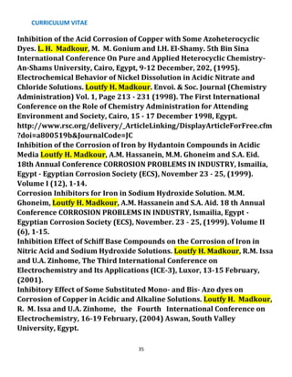 CURRICULUM VITAE
35
Inhibition of the Acid Corrosion of Copper with Some Azoheterocyclic
Dyes. L. H. Madkour, M. M. Gonium and I.H. El-Shamy. 5th Bin Sina
International Conference On Pure and Applied Heterocyclic Chemistry-
An-Shams University, Cairo, Egypt, 9-12 December, 202, (1995).
Electrochemical Behavior of Nickel Dissolution in Acidic Nitrate and
Chloride Solutions. Loutfy H. Madkour. Envoi. & Soc. Journal (Chemistry
Administration) Vol. 1, Page 213 - 231 (1998). The First International
Conference on the Role of Chemistry Administration for Attending
Environment and Society, Cairo, 15 - 17 December 1998, Egypt.
http://www.rsc.org/delivery/_ArticleLinking/DisplayArticleForFree.cfm
?doi=a800519b&JournalCode=JC
Inhibition of the Corrosion of Iron by Hydantoin Compounds in Acidic
Media Loutfy H. Madkour, A.M. Hassanein, M.M. Ghoneim and S.A. Eid.
18th Annual Conference CORROSION PROBLEMS IN INDUSTRY, Ismailia,
Egypt - Egyptian Corrosion Society (ECS), November 23 - 25, (1999).
Volume I (12), 1-14.
Corrosion Inhibitors for Iron in Sodium Hydroxide Solution. M.M.
Ghoneim, Loutfy H. Madkour, A.M. Hassanein and S.A. Aid. 18 th Annual
Conference CORROSION PROBLEMS IN INDUSTRY, Ismailia, Egypt -
Egyptian Corrosion Society (ECS), November. 23 - 25, (1999). Volume II
(6), 1-15.
Inhibition Effect of Schiff Base Compounds on the Corrosion of Iron in
Nitric Acid and Sodium Hydroxide Solutions. Loutfy H. Madkour, R.M. Issa
and U.A. Zinhome, The Third International Conference on
Electrochemistry and Its Applications (ICE-3), Luxor, 13-15 February,
(2001).
Inhibitory Effect of Some Substituted Mono- and Bis- Azo dyes on
Corrosion of Copper in Acidic and Alkaline Solutions. Loutfy H. Madkour,
R. M. Issa and U.A. Zinhome, the Fourth International Conference on
Electrochemistry, 16-19 February, (2004) Aswan, South Valley
University, Egypt.
 