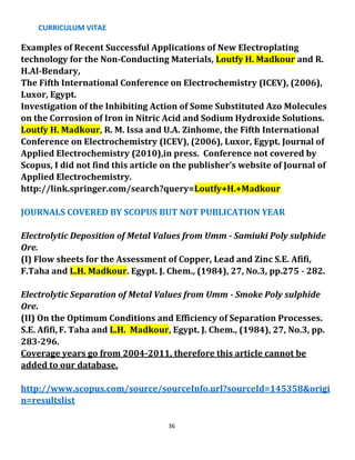 CURRICULUM VITAE
36
Examples of Recent Successful Applications of New Electroplating
technology for the Non-Conducting Materials, Loutfy H. Madkour and R.
H.Al-Bendary,
The Fifth International Conference on Electrochemistry (ICEV), (2006),
Luxor, Egypt.
Investigation of the Inhibiting Action of Some Substituted Azo Molecules
on the Corrosion of Iron in Nitric Acid and Sodium Hydroxide Solutions.
Loutfy H. Madkour, R. M. Issa and U.A. Zinhome, the Fifth International
Conference on Electrochemistry (ICEV), (2006), Luxor, Egypt. Journal of
Applied Electrochemistry (2010),in press. Conference not covered by
Scopus, I did not find this article on the publisher’s website of Journal of
Applied Electrochemistry.
http://link.springer.com/search?query=Loutfy+H.+Madkour
JOURNALS COVERED BY SCOPUS BUT NOT PUBLICATION YEAR
Electrolytic Deposition of Metal Values from Umm - Samiuki Poly sulphide
Ore.
(I) Flow sheets for the Assessment of Copper, Lead and Zinc S.E. Afifi,
F.Taha and L.H. Madkour. Egypt. J. Chem., (1984), 27, No.3, pp.275 - 282.
Electrolytic Separation of Metal Values from Umm - Smoke Poly sulphide
Ore.
(II) On the Optimum Conditions and Efficiency of Separation Processes.
S.E. Afifi, F. Taha and L.H. Madkour, Egypt. J. Chem., (1984), 27, No.3, pp.
283-296.
Coverage years go from 2004-2011, therefore this article cannot be
added to our database.
http://www.scopus.com/source/sourceInfo.url?sourceId=145358&origi
n=resultslist
 
