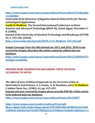 CURRICULUM VITAE
39
http://www.scopus.com/source/sourceInfo.url?sourceId=24725&origin
=resultslist
Semiconductivity Behaviour of Egyptian Natural Sintered Ore for Thermo
technological Applications.
Loutfy H. Madkour. The Second International Conference on Basic
Sciences and Advanced Technology (BSAT-II), Assiut, Egypt, November 5-
8, (2000).
Journal of the University of Chemical Technology and Metallurgy (UCTM),
45, 3, 335-346, (2010).
http://www.uctm.edu/journal/j2010-3/14_Madkour_335-345.pdf
Scopus Coverage Years for this Journal are 2011 and 2012, 2010 is not
covered by Scopus, therefore the article cannot be added onto our
database.
http://www.scopus.com/source/sourceInfo.url?sourceId=21100201975
&origin=resultslist
PROVIDE MORE INFORMATION REGARDING THESE ARTICLES
ACCORDING TO NOTES
The effect of some -Diketo Compounds on the Corrosion of Zinc in
Hydrochloric Acid Solution. A. S. Fouda, A. H. Elasklany and L. H. Madkour.
J. Indian Chem. Soc., (1984), 61, pp. 425-429.
Journal and year covered by Scopus please provide PDF file of this article
to be indexed onto our database.
http://www.scopus.com/source/sourceInfo.url?sourceId=24097
http://www.scopus.com/results/results.url?sort=plf-
f&src=s&nlo=&nlr=&nls=&imp=t&sid=59F7FED25B61B9BD3034A7A00
1A8963E.53bsOu7mi7A1NSY7fPJf1g%3a1950&sot=br&sdt=cl&cluster=s
 