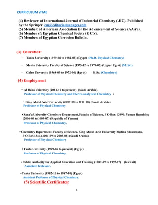 CURRICULUM VITAE
4
(4) Reviewer: of International Journal of Industrial Chemistry (IJIC), Published
by the Springer. em@editorialmanager.com
(5) Member: of American Association for the Advancement of Science (AAAS).
(6) Member of: Egyptian Chemical Society (E C S).
(7) Member: of Egyptian Corrosion Bulletin.
(3) Education: Add Education Manually
• Tanta University (1979-08 to 1982-06) (Egypt) (Ph.D. Physical Chemistry)
• Menia University Faculty of Science (1975-12 to 1979-05) (Upper Egypt) (M. Sc.)
• Cairo University (1968-09 to 1972-06) (Egypt) B. Sc. (Chemistry)
(4) Employment Add Employment Manually
• Al Baha University (2012-10 to present) (Saudi Arabia)
Professor of Physical Chemistry and Electro analytical Chemistry 
• King Abdul-Aziz University (2009-08 to 2011-08) (Saudi Arabia)
Professor of Physical Chemistry
•Sana'a University Chemistry Department, Faculty of Science, P O Box: 13499, Yemen Republic;
(2006-09 to 2009-07) (Republic of Yemen)
Professor of Physical Chemistry.
•Chemistry Department, Faculty of Science, King Abdul Aziz University Medina Mounwara,
P O Box: 344, (2001-09 to 2003-08) (Saudi Arabia)
Professor of Physical Chemistry
•Tanta University (1999-06 to present) (Egypt)
Professor of Physical Chemistry.
•Public Authority for Applied Education and Training (1987-09 to 1993-07) (Kuwait)
Associate Professor.
•Tanta University (1982-10 to 1987-10) (Egypt)
Assistant Professor of Physical Chemistry.
(5) Scientific Certificates:
 