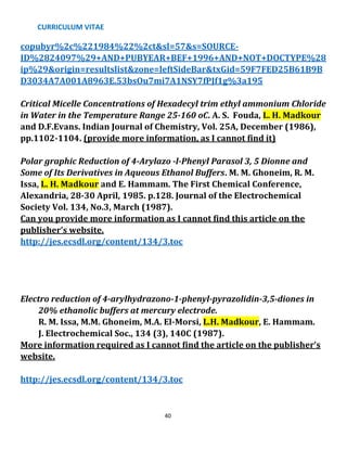 CURRICULUM VITAE
40
copubyr%2c%221984%22%2ct&sl=57&s=SOURCE-
ID%2824097%29+AND+PUBYEAR+BEF+1996+AND+NOT+DOCTYPE%28
ip%29&origin=resultslist&zone=leftSideBar&txGid=59F7FED25B61B9B
D3034A7A001A8963E.53bsOu7mi7A1NSY7fPJf1g%3a195
Critical Micelle Concentrations of Hexadecyl trim ethyl ammonium Chloride
in Water in the Temperature Range 25-160 oC. A. S. Fouda, L. H. Madkour
and D.F.Evans. Indian Journal of Chemistry, Vol. 25A, December (1986),
pp.1102-1104. (provide more information, as I cannot find it)
Polar graphic Reduction of 4-Arylazo -l-Phenyl Parasol 3, 5 Dionne and
Some of Its Derivatives in Aqueous Ethanol Buffers. M. M. Ghoneim, R. M.
Issa, L. H. Madkour and E. Hammam. The First Chemical Conference,
Alexandria, 28-30 April, 1985. p.128. Journal of the Electrochemical
Society Vol. 134, No.3, March (1987).
Can you provide more information as I cannot find this article on the
publisher’s website.
http://jes.ecsdl.org/content/134/3.toc
Electro reduction of 4-arylhydrazono-1-phenyl-pyrazolidin-3,5-diones in
20% ethanolic buffers at mercury electrode.
R. M. Issa, M.M. Ghoneim, M.A. El-Morsi, L.H. Madkour, E. Hammam.
J. Electrochemical Soc., 134 (3), 140C (1987).
More information required as I cannot find the article on the publisher’s
website.
http://jes.ecsdl.org/content/134/3.toc
 