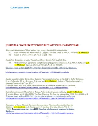 CURRICULUM VITAE
41
JOURNALS COVERED BY SCOPUS BUT NOT PUBLICATION YEAR
Electrolytic Deposition of Metal Values from Umm - Samiuki Poly sulphide Ore.
(I) Flow sheets for the Assessment of Copper, Lead and Zinc S.E. Afifi, F.Taha and L.H. Madkour.
(II) Egypt. J. Chem., (1984), 27, No.3, pp.275 - 282.
Electrolytic Separation of Metal Values from Umm - Smoke Poly sulphide Ore.
(III) On the Optimum Conditions and Efficiency of Separation Processes. S.E. Afifi, F. Taha and L.H.
Madkour, Egypt. J. Chem., (1984), 27, No.3, pp. 283-296.
Coverage years go from 2004-2011, therefore this article cannot be added to our database.
http://www.scopus.com/source/sourceInfo.url?sourceId=145358&origin=resultslist
Electro reduction of Bis- Benzylidene Succinic Hydrazide Derivatives at the DME in Buffer Solutions.
H. Y. El-Baradie M. M. Ghoneim, R. M.Issa and L. H. Madkour. Bulletin of Electrochemistry 3 (1)
January-February (1987), pp. 23-27.
Coverage Years start from 1988; therefore this article cannot be indexed on our database.
http://www.scopus.com/source/sourceInfo.url?sourceId=25147&origin=resultslist
Estimation of Inorganic Phosphate in Tissue Proteins Spectrophoto-metrically. Loutfy H. Madkour
Oriental J. Chem. Vol. 2, (2), (1986). The First Chemical Conference, Alexandria, 28-30 April, (1985), p.4.
Coverage years go from 2008-2012, therefore the article cannot be indexed onto Scopus.
http://www.scopus.com/source/sourceInfo.url?sourceId=11900154394&origin=resultslist
Adsorption of Some Aliphatic Carbonyl Compounds on Aluminum from Acidic Chloride
Solution. L. H. Madkour, A.S. Fouda and H.A. Mustafa Oriental J. Chem., Vol. 3, (1),
(1987). Coverage years start form 2008 therefore article cannot be added onto our
database.
http://www.scopus.com/source/sourceInfo.url?sourceId=11900154394&origin=sbrowse
 