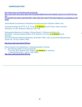 CURRICULUM VITAE
43
http://www.scopus.com/results/results.url?sort=plf-
f&src=s&nlo=&nlr=&nls=&imp=t&sid=59F7FED25B61B9BD3034A7A001A8963E.53bsOu7mi7A1NSY7fPJf1g%
3a1
ID%2824097%29+AND+PUBYEAR+BEF+1996+AND+NOT+DOCTYPE%28ip%29&origin=resultslist&zone=left
SideB
Critical Micelle Concentrations of Hexadecyl trim ethyl ammonium Chloride in Water in the
Temperature Range 25-160
o
C. A. S. Fouda, L. H. Madkour and D.F.Evans. Indian Journal of
Chemistry, Vol. 25A, December (1986), pp.1102-1104.
Polarographic Reduction of 4-Arylazo -l-Phenyl Parasol 3, 5 Dionne and Some of Its
Derivatives in Aqueous Ethanol Buffers. M. M. Ghoneim, R. M. Issa, L. H. Madkour and E.
Hammam.
The First Chemical Conference, Alexandria, 28-30 April, 1985. p.128. Journal of the Electrochemical
Society Vol. 134, No.3, March (1987).
http://jes.ecsdl.org/content/134/3.toc
Electro reduction of 4-arylhydrazono-1-phenyl-pyrazolidin-3,5-diones
in 20% ethanolic buffers at mercury electrode.
R. M. Issa, M.M. Ghoneim, M.A. El-Morsi, L.H. Madkour, E. Hammam.
J. Electrochemical Soc., 134 (3), 140C (1987).
http://jes.ecsdl.org/content/134/3.toc
9
 