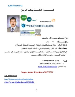 CURRICULUM VITAE
44
‫الذاتيــــــــة‬ ‫الســـــــــــــيرة‬)‫العربية‬ ‫(باللغة‬
THOMSON REUTERS
‫د‬ .‫أ‬‫مدكـــــور‬ ‫علي‬ ‫حـــامد‬ ‫لطـــــــفي‬ /
‫مصــــــــري‬ :‫الجنســــــــــية‬
‫الحالية‬ ‫الوظيفة‬‫فيزيائية‬ ‫كيميـــاء‬ ‫أستاذ‬ :‫وتحليلية‬)‫كيميــــاء‬‫التحليالت‬‫ال‬.) ‫كهربية‬
‫الباحة‬ ‫جامعة‬–‫ببلجرشي‬ ‫واآلداب‬ ‫العلوم‬ ‫كلية‬–. ‫السعودية‬ ‫العربية‬ ‫المملكة‬
‫العلـــــــوم‬ ‫–كلية‬ ‫الكيميـــاء‬ ‫قسم‬ – ‫والتحليلية‬ ‫الفيزيائية‬ ‫الكيميـــــاء‬ ‫أستاذ‬ : ‫العربية‬ ‫مصـــر‬ ‫بجمهورية‬ ‫الوظيفة‬
،‫طـــنطــــا‬ ‫جــامعــة‬–:‫بريدي‬ ‫رمز‬31527‫طنطــا‬–.‫مصــــــر‬
+201008808079 )‫(مصر‬ : ‫جوال‬
) ‫(السعــــودية‬ :966541945518+
Loutfy_madkour@yahoo.com :‫إلكتروني‬ ‫بريد‬
Scopus Author Identifier: 6701732721
My website is :
https://hindawi.academia.edu/LoutfyMadkour
http://www.hindawi.com/81910424/
 