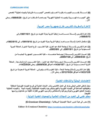 CURRICULUM VITAE
47
(6)‫فيزيائية‬ ‫"كيميـــــــــــاء‬ ‫تخصص‬ ‫العـــــــلوم‬ ‫بكليــــة‬ ‫الكيميـــــاء‬ ‫بقســــــــم‬ ‫أســــــــتاذ‬‫تحليلية‬ ‫وكيمياء‬‫تخصص‬ "
: ‫تاريخ‬ ‫من‬ ‫طــــنطــــا‬ ‫بجــــامعــــة‬ "‫الكهربية‬ ‫التحليلية‬ ‫وكيميــــاء‬ ‫كهـــــــربية‬ ‫"كيميـــــــاء‬ ‫دقيق‬29/6/1999‫وحتى‬ .‫م‬
. ‫اآلن‬
:‫العربية‬ ‫مصر‬ ‫جمهورية‬ ‫خارج‬ ‫للتدريس‬ ‫والسفريات‬ ‫اإلعارة‬
(1)‫بدولة‬ ‫التربية‬ ‫بكلية‬ ) ‫مســـــــاعـــــد‬ ‫(أســـــتاذ‬ ‫للتدريس‬ ‫إعارة‬:‫تاريخ‬ ‫من‬ ‫الكويت‬1/10/1987‫م.إلي‬
15/9/1990.‫م‬
(2):‫تاريخ‬ ‫من‬ ‫الكويت‬ ‫بدولة‬ ‫التربية‬ ‫بكلية‬ ) ‫مســـــاعــــد‬ ‫(أســتاذ‬ ‫اإلعارة‬ ‫استكمال‬16/9/1991‫إلي‬ .‫م‬15/9/1993.‫م‬
(3)‫العزيز‬ ‫عبد‬ ‫الملك‬ ‫بجامعة‬ ) ‫(أســـــــتاذ‬ ‫للتدريس‬ ‫إعارة‬-‫العلــــــوم‬ ‫كلية‬-,‫المنورة‬ ‫المدينة‬ ‫فرع‬‫العربية‬ ‫المملكة‬
:‫تاريخ‬ ‫من‬ ‫الســــــعودية‬1/9/2001‫إلي‬ .‫م‬6/9/2003.‫م‬
(4)‫صنعــــــــاء‬ ‫بجــــامعة‬ ) ‫(أســـــــــتاذ‬ ‫للتدريس‬ ‫إعــــــارة‬–‫من‬ ‫اليمنيـــــة‬ ‫الجمهورية‬ ,‫العلــــــــــوم‬ ‫كلية‬
:‫تاريخ‬20/9/2006‫إلي‬ .‫م‬28/7/2009.‫م‬
(5)‫العزيز‬ ‫عبد‬ ‫الملك‬ ‫بجــــــامعة‬ ) ‫(أســــــــــتاذ‬ ‫للتدريس‬ ‫إعــــــــارة‬–‫العلـــــــــوم‬ ‫كلية‬–‫المملكة‬ , ‫جدة‬ ‫شمال‬ ‫فرع‬
: ‫تاريخ‬ ‫من‬ ‫السعـــــــــــودية‬ ‫العربية‬7/10/1430‫الموافق‬ ‫هـ‬26/9/2009‫وحتى‬ .‫م‬24/9/1432.‫هـ‬
(6)‫الباحة‬ ‫بجامعة‬ )‫(أستاذ‬ ‫للتدريس‬ ‫إعارة‬–‫كلية‬‫تاريخ‬ ‫من‬ ‫السعودية‬ ‫العربية‬ ‫المملكة‬ ، ‫ببلجرشي‬ ‫واآلداب‬ ‫العلوم‬
8/12/1433‫الموافق‬ ‫هـ‬24/10/2012.‫م‬. ‫اآلن‬ ‫وحتي‬
:‫العلمية‬ ‫والنشاطات‬ ‫البحثية‬ ‫االهتمامات‬
‫المختلفة‬ ‫الفيزيائية‬ ‫الكيمياء‬ ‫فروع‬ ‫في‬ ‫العلمية‬ ‫األبحاث‬ ‫ونشر‬ ‫األكاديمي‬ ‫العمل‬ ‫في‬ ‫يتركز‬ ‫البحثي‬ ‫العلمي‬ ‫نشاطي‬ ‫مجال‬
‫التحليلية‬ ‫والكيمياء‬ ‫البيئة‬ ‫وكيمياء‬ ,‫الكيناتيكية‬ ‫والكيمياء‬ ‫والكهروميتالورجيا‬ ‫الكهربية‬ ‫الكيمياء‬ ‫في‬ ‫الصناعية‬ ‫وتطبيقاتهـا‬
‫ورواسبها‬ ‫خاماتها‬ ‫من‬ ‫الثقيلة‬ ‫للفلزات‬ ‫الكهربي‬ ‫والترسيب‬ ‫واالستخالص‬ ‫والبوالروجرافيا‬ ‫الكهربي‬ ‫التحليل‬ ‫وكيمياء‬
.‫الطبيعية‬
: ‫الدولية‬ ‫العلمية‬ ‫والجمعيات‬ ‫العالمية‬ ‫المجالت‬ ‫من‬ ‫العديد‬ ‫في‬ ‫علمي‬ ‫محكم‬
(1)( : ‫البريطانية‬ ‫الكيميائية‬ ‫المجلة‬ ‫تحرير‬ ‫هيئة‬ ‫في‬ ‫محرر‬E-Cronicon Chemistry)
Editor: E-Cronicon Chemistry https://ecronicon.com/chemistry-editorial-panel.php
 