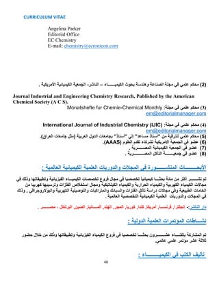 CURRICULUM VITAE
48
Angelina Parker
Editorial Office
EC Chemistry
E-mail: chemistry@ecronicon.com
(2‫محكم‬ )‫علمي‬‫الكيميـــــــاء‬ ‫بحوث‬ ‫وهندسة‬ ‫الصناعة‬ ‫مجلة‬ ‫في‬–‫الناشر‬-. ‫األمريكية‬ ‫الكيميائية‬ ‫الجمعية‬
Journal Industrial and Engineering Chemistry Research, Published by the American
Chemical Society (A C S).
(3)‫محكم‬‫علمي‬‫مجلة‬ ‫في‬:Monatshefte fur Chemie-Chemical Monthly
em@editorialmanager.com
(4)‫محكم‬‫علمي‬‫مجلة‬ ‫في‬:International Journal of Industrial Chemistry (IJIC)
em@editorialmanager.com
(5‫من‬ ‫للترقية‬ ‫علمي‬ ‫محكم‬ )‫العربية‬ ‫الدول‬ ‫بجامعات‬ "‫"أستاذ‬ ‫إلي‬ "‫مساعد‬ ‫"أستاذ‬)‫العراق‬ ‫جامعات‬ ‫(مثل‬.
(6‫العلوم‬ ‫تقدم‬ ‫لشركاء‬ ‫األمريكية‬ ‫الجمعية‬ ‫في‬ ‫عضو‬ )(AAAS).
(7. ‫المصــــــرية‬ ‫الكيميائية‬ ‫الجمعية‬ ‫في‬ ‫عضو‬ )
(8. ‫المصــــــــــرية‬ ‫التآكل‬ ‫جمعيــــــــة‬ ‫في‬ ‫عضو‬ )
: ‫العالمية‬ ‫الكيميائية‬ ‫العلمية‬ ‫والدوريات‬ ‫المجالت‬ ‫في‬ ‫المنشــــــــورة‬ ‫األبحـــــــــاث‬
‫من‬ ‫أكثر‬ ‫نشـــــــر‬ ‫تم‬‫مائة‬‫بحثــــا‬‫كيميائيآ‬‫في‬ ‫وذلك‬ ‫وتطبيقاتها‬ ‫الفيزيائية‬ ‫الكيميـــاء‬ ‫تخصصات‬ ‫فروع‬ ‫مجال‬ ‫في‬ ‫تخصصيا‬
‫مجاالت‬‫من‬ ‫كهربيا‬ ‫وترسيبها‬ ‫الفلزات‬ ‫استخالص‬ ‫ومجال‬ ‫الكيناتيكية‬ ‫والكيمياء‬ ‫الحرارية‬ ‫والكيمياء‬ ‫الكهربية‬ ‫الكيمياء‬
‫و‬ ‫الطبيعية‬ ‫الخامات‬‫مجاالت‬ ‫في‬‫وذلك‬ , ‫والبوالروجرافي‬ ‫الكهربية‬ ‫والتوصيلية‬ ‫والمتراكبات‬ ‫والسبائك‬ ‫الفلزات‬ ‫تآكل‬ ‫دراسة‬
‫التخص‬ ‫الكيميائية‬ ‫العلمية‬ ‫والدوريات‬ ‫المجالت‬ ‫في‬‫العالمية‬ ‫صية‬.
. ‫مصـــــــر‬ ، ‫البرتغال‬ ,‫الصين‬ ,‫ألمــــانيا‬ ,‫الهند‬ ,‫المجر‬ ,‫كوريا‬ ,‫كندا‬ ,‫أمريكا‬ ,‫فرنســـا‬ ,‫إنجلترا‬ -:‫الناشر‬ ‫دار‬
: ‫الدولية‬ ‫العلمية‬ ‫المؤتمرات‬ ‫نشـــاطات‬
‫الفيزيائية‬ ‫الكيمياء‬ ‫فروع‬ ‫في‬ ‫تخصصيا‬ ‫بحثــــا‬ ‫عشــــــــرون‬ ‫بإلقـــــاء‬ ‫المشاركة‬ ‫تم‬‫حضور‬ ‫خالل‬ ‫من‬ ‫وذلك‬ ‫وتطبيقاتها‬
.‫عالمي‬ ‫علمي‬ ‫مؤتمر‬ ‫عشر‬ ‫ثالثة‬
: ‫الكيميــــــــــاء‬ ‫في‬ ‫الكتب‬ ‫تأليف‬
 