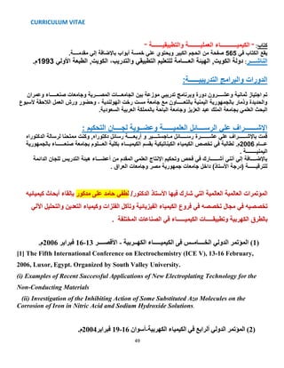 CURRICULUM VITAE
49
" ‫والتطبيقيـــــــة‬ ‫العمليــــــــة‬ ‫الكيميـــــــــــاء‬ " :‫كتاب‬
‫في‬ ‫الكتاب‬ ‫يقع‬565.‫مقدمــــة‬ ‫إلي‬ ‫باإلضافة‬ ‫أبواب‬ ‫خمسة‬ ‫علي‬ ‫ويحتوي‬ ‫الكبير‬ ‫الحجم‬ ‫من‬ ‫صفحة‬
.‫3991م‬ ‫األولي‬ ‫الطبعة‬ ,‫الكويت‬ ،‫والتدريب‬ ‫التطبيقي‬ ‫للتعليم‬ ‫العــــامة‬ ‫الهيئة‬ ,‫الكويت‬ ‫دولة‬ :‫الناشــــر‬
:‫التدريبيــــــة‬ ‫والبرامج‬ ‫الدورات‬
‫اجتياز‬ ‫تم‬‫ثمانية‬‫وعمران‬ ‫صنعـــــاء‬ ‫وجامعات‬ ‫المصـــرية‬ ‫الجامعـــات‬ ‫بين‬ ‫موزعة‬ ‫تدريبي‬ ‫وبرنامج‬ ‫دورة‬ ‫وعشــــرون‬
‫ألسبوع‬ ‫الالحقة‬ ‫العمل‬ ‫ورش‬ ‫وحضور‬ ، ‫الهولندية‬ ‫رخت‬ ‫مست‬ ‫جامعة‬ ‫مع‬ ‫بالتعـــــاون‬ ‫اليمنية‬ ‫بالجمهورية‬ ‫وذمار‬ ‫والحديدة‬
‫العزيز‬ ‫عبد‬ ‫الملك‬ ‫بجامعة‬ ‫العلمي‬ ‫البحث‬‫الباحة‬ ‫وجامعة‬‫بالممل‬‫السعودية‬ ‫العربية‬ ‫كة‬.
: ‫التحكيم‬ ‫لجــــان‬ ‫وعضــوية‬ ‫العلميــــــة‬ ‫الرســــائل‬ ‫علي‬ ‫اإلشـــــــراف‬
‫الدكتوراه‬ ‫لرسالة‬ ‫ممتحنا‬ ‫وكنت‬ ,‫دكتوراه‬ ‫رسائل‬ ‫أربعــــة‬ ‫و‬ ‫مـاجستــــير‬ ‫رســـــائل‬ ‫عشـــــــرة‬ ‫علي‬ ‫باإلشــــــراف‬ ‫قمت‬
‫بالجمهورية‬ ‫صنعــــــاء‬ ‫بجامعة‬ ‫العـــلوم‬ ‫بكلية‬ ‫الكيميـــاء‬ ‫بقسم‬ ‫الكيناتيكية‬ ‫الكيمياء‬ ‫تخصص‬ ‫في‬ ‫لطالبة‬ .‫6002م‬ ‫عـــام‬
. ‫اليمنيــــــــة‬
‫الدائمة‬ ‫للجان‬ ‫التدريس‬ ‫هيئة‬ ‫أعضـــاء‬ ‫من‬ ‫المقدم‬ ‫العلمي‬ ‫اإلنتاج‬ ‫وتحكيم‬ ‫فحص‬ ‫في‬ ‫أشــــــارك‬ ‫أنني‬ ‫إلي‬ ‫باإلضــــافة‬
‫للترقيــــــة‬)‫األستاذ‬ ‫(درجة‬‫مصر‬ ‫جمهورية‬ ‫جامعات‬ ‫داخل‬. ‫العراق‬ ‫وجامعات‬
‫العالمية‬ ‫المؤتمرات‬‫العالمية‬‫فيها‬ ‫شارك‬ ‫التي‬‫األستاذ‬/‫الدكتور‬‫لطفي‬‫مدكور‬ ‫على‬ ‫حامد‬‫كيميائيه‬ ‫أبحاث‬ ‫بإلقاء‬
‫تخصصيه‬‫في‬‫تخصصه‬ ‫مجال‬‫في‬‫الكيمياء‬ ‫فروع‬‫التعدين‬ ‫وكيمياء‬ ‫الفلزات‬ ‫وتآكل‬ ‫الفيزيائية‬‫والتحل‬‫اآللي‬ ‫يل‬
‫بالطرق‬‫الكهربية‬‫الكيميــــــاء‬ ‫وتطبيقـــــات‬‫في‬‫الصناعات‬‫المختلفة‬.
(1‫الكهــربية‬ ‫الكيميـــــاء‬ ‫فى‬ ‫الخــــامــس‬ ‫الدولي‬ ‫المؤتمر‬ )-‫األقصــــر‬13-16‫فبراير‬2006.‫م‬
[1] The Fifth International Conference on Electrochemistry (ICE V), 13-16 February,
2006, Luxor, Egypt. Organized by South Valley University.
(i) Examples of Recent Successful Applications of New Electroplating Technology for the
Non-Conducting Materials
(ii) Investigation of the Inhibiting Action of Some Substituted Azo Molecules on the
Corrosion of Iron in Nitric Acid and Sodium Hydroxide Solutions.
(2)‫المؤتمر‬‫الدولي‬‫أل‬‫رابع‬‫في‬‫الكهربية‬ ‫الكيمياء‬-‫أسوان‬16-19‫فبراير‬2004.‫م‬
 