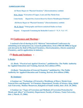 CURRICULUM VITAE
5
(I) Master Degree in “Physical Chemistry” {Electrochemistry} entitled:
M Sc. Thesis: “Extraction of Copper, Lead, and Zinc Metals from
Umm-Smoky Deposit Ore, Eastern Desert by Electro-Metallurgical Methods”.
(II) Doctor Degree in “Physical Chemistry” {Electrochemistry} entitled:
Ph. D. Thesis:” Polargraphic and Electro analytical Studies on Some
Organic Compounds Containing the Reducible Centers C = N, N - N, C -N”.
(6) Conferences and Meetings :
I enclosed a list of sharing in [13] “thirteen” International Conferences by
submitting (oral and poster) my research publications, from (1984 till 2008) in Egypt
and abroad in the field of Physical Chemistry, Electrochemistry, Electro analytical
Chemistry, and its applications in industry.
(7) Books and Seminars :
I- Books:
(1) .Book: “Practical and Applied Chemistry”, published by: The Public Authority
for Applied Education and Training, Kuwait, first edition (1993).
(2).Book: “Introduction of General Chemistry” published by: The Public
Authority for Applied Education and Training, Kuwait, first edition (1988).
II- Seminars:
● Seminar on: “Technology of Extractive Metallurgy of Heavy Metals from
Natural Ores and Deposits" at Chemistry Department, Faculty of Science, King Abdul
Aziz University, Medina Mounwara, Kingdom of Saudi Arabia, date: (Feb. 20, 2002).
● Seminar on: “Types of Corrosion and Methods of Corrosion Protection for
Metals and Alloys” at Chemistry Department, Faculty of Science, Tanta University,
date :( March, 13, 2006).
 