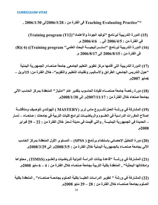 CURRICULUM VITAE
54
“Teaching Evaluating Practice": ‫من‬ ‫الفترة‬ ‫فى‬28/1/2006‫إلى‬30/1/2006.
(15"‫واالعتماد‬ ‫الجودة‬ ‫"توكيد‬ ‫لبرنامج‬ ‫التدريبية‬ ‫الدورة‬ )(Training program (T12)
: ‫من‬ ‫الفترة‬ ‫في‬5/4/2006‫إلى‬.6/4/2006.‫م‬
(16"‫العلمي‬ ‫البحث‬ ‫"إستــــراتيجيــــة‬ ‫لبرنامج‬ ‫التدريبية‬ ‫الدورة‬ )(Training program)(R)( 6)
: ‫من‬ ‫الفترة‬ ‫فى‬15/8/2006‫إلى‬17/8/2006.‫م‬
(17‫اليمنية‬ ‫الجمهورية‬ ,‫صنعــاء‬ ‫جامعة‬ ,‫الجامعي‬ ‫التعليم‬ ‫تطوير‬ ‫مركز‬ ‫أقامها‬ ‫التى‬ ‫التدريبية‬ ‫الدورة‬ )
‫الجا‬ ‫التدريس‬ ‫"حول‬"‫والتقويم‬ ,‫التعليم‬ ‫وتقنيات‬ ,‫واألساليب‬ ‫الطرائق‬ :‫معي‬-:‫من‬ ‫الفترة‬ ‫خالل‬15‫أبريل‬–
6‫مايو‬2007.‫م‬
(18‫اآللى‬ ‫الحاسب‬ ‫بمركز‬ ‫المنعقدة‬ "‫"امتياز‬ ‫عام‬ ‫بتقدير‬ ‫الحاسوب‬ ‫لقيادة‬ ‫صنعــــاء‬ ‫جامعة‬ ‫رخصة‬ ‫دورة‬ )
: ‫من‬ ‫الفترة‬ ‫خالل‬ ‫صنعاء‬ ‫بجامعة‬17/11/2007‫إلى‬ .‫م‬30/1/2008.‫م‬
(19‫ترى‬ ‫ماس‬ ‫لشــروع‬ ‫العمل‬ ‫ورشـة‬ ‫في‬ ‫المشاركة‬ )( MASTERY)‫ومناقشــة‬ ‫لتوصيف‬ ‫الهولندي‬
‫صنعــاء‬ : ‫جامعات‬ ‫في‬ ‫التربية‬ ‫كليات‬ ‫لبرامج‬ ‫والرياضيــات‬ ‫العلـــوم‬ ‫في‬ ‫الدراسية‬ ‫المقررات‬ ‫إصالح‬–‫ذمـار‬
–‫الفترة‬ ‫خالل‬ ‫تــعـز‬ ‫مدينة‬ ‫في‬ ‫أقيمت‬ ‫والتي‬ , ‫اليمنيـــة‬ ‫الجمهورية‬ ‫في‬ ‫الحديدة‬: ‫من‬22–29‫فبراير‬
2008.‫م‬
(20( ‫برنامج‬ ‫باستخدام‬ ‫اإلحصائي‬ ‫التحليل‬ ‫دورة‬ )(SPSS–‫األول‬ ‫المستوى‬‫الحاسب‬ ‫بمركز‬ ‫المنعقدة‬
: ‫من‬ ‫الفترة‬ ‫خالل‬ ‫اليمنية‬ ‫بالجمهورية‬ ‫صنعـــاء‬ ‫بجامعة‬ ‫اآللي‬5/3/2008‫إلى‬ .‫م‬29/3/2008.‫م‬
(21‫والعلــوم‬ ‫للرياضيات‬ ‫الدولية‬ ‫الدراسة‬ ‫بيانات‬ ‫"قاعدة‬ ‫ورشــة‬ ‫في‬ ‫المشاركة‬ )(TIMSS)‫محتواها‬ ,
: ‫من‬ ‫الفترة‬ ‫خالل‬ ‫صنعــاء‬ ‫بجامعة‬ ‫التربية‬ ‫بكلية‬ ‫المنعقدة‬ , "‫البحثية‬ ‫وإمكاناتها‬4–6‫مايو‬2008.‫م‬
(22‫بكلية‬ ‫المنعقدة‬ , "‫صنعـــاء‬ ‫بجامعــة‬ ‫العــلوم‬ ‫بكلية‬ ‫العليـــا‬ ‫الدراسات‬ ‫تطوير‬ " ‫ورشة‬ ‫في‬ ‫المشاركة‬ )
: ‫من‬ ‫الفترة‬ ‫خالل‬ ‫صنعـــاء‬ ‫بجامعة‬ ‫العــلوم‬28–29‫مايو‬2008.‫م‬
 