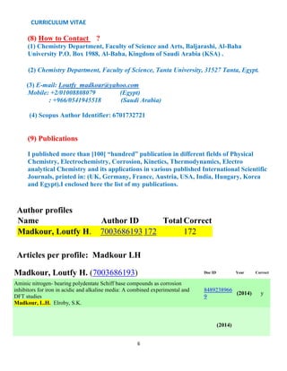 CURRICULUM VITAE
6
(8) How to Contact ?
(1) Chemistry Department, Faculty of Science and Arts, Baljarashi, Al-Baha
University P.O. Box 1988, Al-Baha, Kingdom of Saudi Arabia (KSA) .
(2) Chemistry Department, Faculty of Science, Tanta University, 31527 Tanta, Egypt.
(3) E-mail: Loutfy_madkour@yahoo.com
Mobile: +2/01008808079 (Egypt)
: +966/0541945518 (Saudi Arabia)
(4) Scopus Author Identifier: 6701732721
(9) Publications
I published more than [100] “hundred” publication in different fields of Physical
Chemistry, Electrochemistry, Corrosion, Kinetics, Thermodynamics, Electro
analytical Chemistry and its applications in various published International Scientific
Journals, printed in: (UK, Germany, France, Austria, USA, India, Hungary, Korea
and Egypt).I enclosed here the list of my publications.
Author profiles
Name Author ID Total Correct
Madkour, Loutfy H. 7003686193 172 172
Articles per profile: Madkour LH
Madkour, Loutfy H. (7003686193) Doc ID Year Correct
Aminic nitrogen- bearing polydentate Schiff base compounds as corrosion
inhibitors for iron in acidic and alkaline media: A combined experimental and
DFT studies
Madkour, L.H. Elroby, S.K.
8489238966
9
(2014) y
(2014)
 