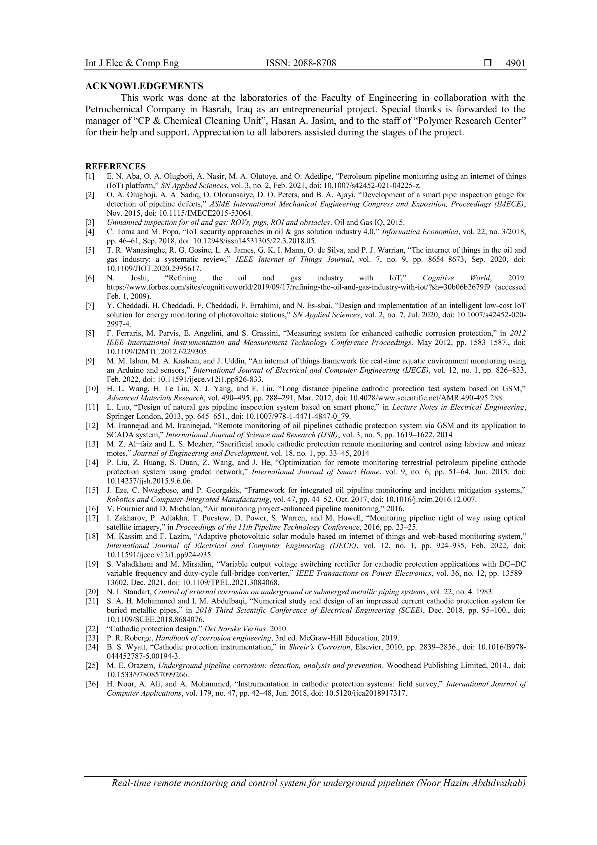 Int J Elec & Comp Eng ISSN: 2088-8708 
Real-time remote monitoring and control system for underground pipelines (Noor Hazim Abdulwahab)
4901
ACKNOWLEDGEMENTS
This work was done at the laboratories of the Faculty of Engineering in collaboration with the
Petrochemical Company in Basrah, Iraq as an entrepreneurial project. Special thanks is forwarded to the
manager of “CP & Chemical Cleaning Unit”, Hasan A. Jasim, and to the staff of “Polymer Research Center”
for their help and support. Appreciation to all laborers assisted during the stages of the project.
REFERENCES
[1] E. N. Aba, O. A. Olugboji, A. Nasir, M. A. Olutoye, and O. Adedipe, “Petroleum pipeline monitoring using an internet of things
(IoT) platform,” SN Applied Sciences, vol. 3, no. 2, Feb. 2021, doi: 10.1007/s42452-021-04225-z.
[2] O. A. Olugboji, A. A. Sadiq, O. Olorunsaiye, D. O. Peters, and B. A. Ajayi, “Development of a smart pipe inspection gauge for
detection of pipeline defects,” ASME International Mechanical Engineering Congress and Exposition, Proceedings (IMECE),
Nov. 2015, doi: 10.1115/IMECE2015-53064.
[3] Unmanned inspection for oil and gas: ROVs, pigs, ROI and obstacles. Oil and Gas IQ, 2015.
[4] C. Toma and M. Popa, “IoT security approaches in oil & gas solution industry 4.0,” Informatica Economica, vol. 22, no. 3/2018,
pp. 46–61, Sep. 2018, doi: 10.12948/issn14531305/22.3.2018.05.
[5] T. R. Wanasinghe, R. G. Gosine, L. A. James, G. K. I. Mann, O. de Silva, and P. J. Warrian, “The internet of things in the oil and
gas industry: a systematic review,” IEEE Internet of Things Journal, vol. 7, no. 9, pp. 8654–8673, Sep. 2020, doi:
10.1109/JIOT.2020.2995617.
[6] N. Joshi, “Refining the oil and gas industry with IoT,” Cognitive World, 2019.
https://www.forbes.com/sites/cognitiveworld/2019/09/17/refining-the-oil-and-gas-industry-with-iot/?sh=30b06b2679f9 (accessed
Feb. 1, 2009).
[7] Y. Cheddadi, H. Cheddadi, F. Cheddadi, F. Errahimi, and N. Es-sbai, “Design and implementation of an intelligent low-cost IoT
solution for energy monitoring of photovoltaic stations,” SN Applied Sciences, vol. 2, no. 7, Jul. 2020, doi: 10.1007/s42452-020-
2997-4.
[8] F. Ferraris, M. Parvis, E. Angelini, and S. Grassini, “Measuring system for enhanced cathodic corrosion protection,” in 2012
IEEE International Instrumentation and Measurement Technology Conference Proceedings, May 2012, pp. 1583–1587., doi:
10.1109/I2MTC.2012.6229305.
[9] M. M. Islam, M. A. Kashem, and J. Uddin, “An internet of things framework for real-time aquatic environment monitoring using
an Arduino and sensors,” International Journal of Electrical and Computer Engineering (IJECE), vol. 12, no. 1, pp. 826–833,
Feb. 2022, doi: 10.11591/ijece.v12i1.pp826-833.
[10] H. L. Wang, H. Le Liu, X. J. Yang, and F. Liu, “Long distance pipeline cathodic protection test system based on GSM,”
Advanced Materials Research, vol. 490–495, pp. 288–291, Mar. 2012, doi: 10.4028/www.scientific.net/AMR.490-495.288.
[11] L. Luo, “Design of natural gas pipeline inspection system based on smart phone,” in Lecture Notes in Electrical Engineering,
Springer London, 2013, pp. 645–651., doi: 10.1007/978-1-4471-4847-0_79.
[12] M. Irannejad and M. Iraninejad, “Remote monitoring of oil pipelines cathodic protection system via GSM and its application to
SCADA system,” International Journal of Science and Research (IJSR), vol. 3, no. 5, pp. 1619–1622, 2014
[13] M. Z. Al−faiz and L. S. Mezher, “Sacrificial anode cathodic protection remote monitoring and control using labview and micaz
motes,” Journal of Engineering and Development, vol. 18, no. 1, pp. 33–45, 2014
[14] P. Liu, Z. Huang, S. Duan, Z. Wang, and J. He, “Optimization for remote monitoring terrestrial petroleum pipeline cathode
protection system using graded network,” International Journal of Smart Home, vol. 9, no. 6, pp. 51–64, Jun. 2015, doi:
10.14257/ijsh.2015.9.6.06.
[15] J. Eze, C. Nwagboso, and P. Georgakis, “Framework for integrated oil pipeline monitoring and incident mitigation systems,”
Robotics and Computer-Integrated Manufacturing, vol. 47, pp. 44–52, Oct. 2017, doi: 10.1016/j.rcim.2016.12.007.
[16] V. Fournier and D. Michalon, “Air monitoring project-enhanced pipeline monitoring,” 2016.
[17] I. Zakharov, P. Adlakha, T. Puestow, D. Power, S. Warren, and M. Howell, “Monitoring pipeline right of way using optical
satellite imagery,” in Proceedings of the 11th Pipeline Technology Conference, 2016, pp. 23–25.
[18] M. Kassim and F. Lazim, “Adaptive photovoltaic solar module based on internet of things and web-based monitoring system,”
International Journal of Electrical and Computer Engineering (IJECE), vol. 12, no. 1, pp. 924–935, Feb. 2022, doi:
10.11591/ijece.v12i1.pp924-935.
[19] S. Valadkhani and M. Mirsalim, “Variable output voltage switching rectifier for cathodic protection applications with DC–DC
variable frequency and duty-cycle full-bridge converter,” IEEE Transactions on Power Electronics, vol. 36, no. 12, pp. 13589–
13602, Dec. 2021, doi: 10.1109/TPEL.2021.3084068.
[20] N. I. Standart, Control of external corrosion on underground or submerged metallic piping systems, vol. 22, no. 4. 1983.
[21] S. A. H. Mohammed and I. M. Abdulbaqi, “Numerical study and design of an impressed current cathodic protection system for
buried metallic pipes,” in 2018 Third Scientific Conference of Electrical Engineering (SCEE), Dec. 2018, pp. 95–100., doi:
10.1109/SCEE.2018.8684076.
[22] “Cathodic protection design,” Det Norske Veritas. 2010.
[23] P. R. Roberge, Handbook of corrosion engineering, 3rd ed. McGraw-Hill Education, 2019.
[24] B. S. Wyatt, “Cathodic protection instrumentation,” in Shreir’s Corrosion, Elsevier, 2010, pp. 2839–2856., doi: 10.1016/B978-
044452787-5.00194-3.
[25] M. E. Orazem, Underground pipeline corrosion: detection, analysis and prevention. Woodhead Publishing Limited, 2014., doi:
10.1533/9780857099266.
[26] H. Noor, A. Ali, and A. Mohammed, “Instrumentation in cathodic protection systems: field survey,” International Journal of
Computer Applications, vol. 179, no. 47, pp. 42–48, Jun. 2018, doi: 10.5120/ijca2018917317.
 