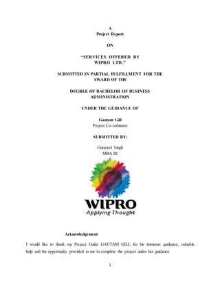 A 
Project Report 
ON 
“SER VICES OFFER ED BY 
WIPRO LTD .” 
SUBMITTED IN PARTIAL FULFILLMENT FOR THE 
AWARD OF THE 
DEGREE OF BACHELOR OF BUSINESS 
ADMINISTRATION 
UNDER THE GUIDANCE OF 
Gautam Gill 
Project Co-ordinator 
SUBMITTED BY: 
Gurpreet Singh 
MBA III 
1 
Acknowledgement 
I would like to thank my Project Guide GAUTAM GILL for his immense guidance, valuable 
help and the opportunity provided to me to complete the project under her guidance. 
 