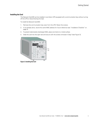 Getting Started
Eaton Network Card-MS User’s Guide P-164000100—Rev 1 www.eaton.com/powerquality 6
Installing the Card
The Network Card-MS can be installed in any Eaton UPS equipped with a communication bay without turning
off the UPS or disconnecting the load.
To install the Network Card-MS:
1. Remove the communication bay cover from the UPS. Retain the screws.
2. If not already done, record the card’s MAC address for future reference (see “Installation Checklist” on
page 3).
3. To prevent electrostatic discharge (ESD), place one hand on a metal surface.
4. Slide the card into the open slot and secure with the screws removed in Step 1(see Figure 3).
Figure 3. Installing the Card
 