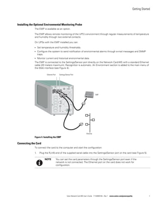 Getting Started
Eaton Network Card-MS User’s Guide P-164000100—Rev 1 www.eaton.com/powerquality 7
Installing the Optional Environmental Monitoring Probe
The EMP is available as an option.
The EMP allows remote monitoring of the UPS’s environment through regular measurements of temperature
and humidity through two external contacts.
On UPSs with the EMP installed you can:
l Set temperature and humidity thresholds.
l Configure the system to send notification of environmental alarms through e-mail messages and SNMP
traps.
l Monitor current and historical environmental data.
The EMP is connected to the Settings/Sensor port directly on the Network Card-MS with a standard Ethernet
cable (20 meters maximum). Recognition is automatic. An Environment section is added to the main menu of
the Web interface (see Figure 4).
Figure 4. Installing the EMP
Connecting the Card
To connect the card to the computer and start the configuration:
1. Plug the RJ-45 end of the supplied serial cable into the Settings/Sensor port on the card (see Figure 5).
Ethernet Port Settings/Sensor Port
Ethernet
EMP
NOTE You can set the card parameters through the Settings/Sensor port even if the
network is not connected. The Ethernet port on the card does not work for
configuration.
 