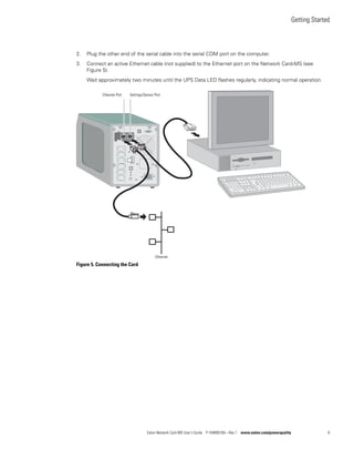 Getting Started
Eaton Network Card-MS User’s Guide P-164000100—Rev 1 www.eaton.com/powerquality 8
2. Plug the other end of the serial cable into the serial COM port on the computer.
3. Connect an active Ethernet cable (not supplied) to the Ethernet port on the Network Card-MS (see
Figure 5).
Wait approximately two minutes until the UPS Data LED flashes regularly, indicating normal operation.
Figure 5. Connecting the Card
Ethernet Port Settings/Sensor Port
Ethernet
 