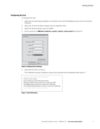 Getting Started
Eaton Network Card-MS User’s Guide P-164000100—Rev 1 www.eaton.com/powerquality 9
Configuring the Card
To configure the card:
1. Verify that the serial cable (supplied) is connected to the card’s Settings/Sensor port and the computer’s
COM port.
2. Open your terminal emulation program (such as HyperTerminal).
3. Select the serial connection (such as COM1).
4. Set the serial line to 9600 baud, 8 data bits, no parity, 1 stop bit, no flow control (see Figure 6).
Figure 6. Configuring Port Settings
5. Verify that the UPS is turned on.
The initialization process completes, and you are prompted enter the password (see Figure 7).
Figure 7. Card Initialization
-------------------------------------------------------------
End of Init, card is ready ...
Enter password to activate Maintenance Menu :
Warning: for SMTP server resolution don't forget to set DNS
File RAM0/ConﬁgurationData.xml created with 17096 bytes
File FLASH0/ConﬁgurationData.xml written in Flash with 17096 bytes
-------------------------------------------------------------
 