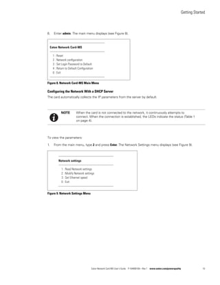 Getting Started
Eaton Network Card-MS User’s Guide P-164000100—Rev 1 www.eaton.com/powerquality 10
6. Enter admin. The main menu displays (see Figure 8).
Figure 8. Network Card-MS Main Menu
Configuring the Network With a DHCP Server
The card automatically collects the IP parameters from the server by default.
To view the parameters:
1. From the main menu, type 2 and press Enter. The Network Settings menu displays (see Figure 9).
Figure 9. Network Settings Menu
NOTE When the card is not connected to the network, it continuously attempts to
connect. When the connection is established, the LEDs indicate the status (Table 1
on page 4).
-------------------------------------------------------------
Eaton Network Card-MS
-------------------------------------------------------------
1 : Reset
2 : Network conﬁguration
3 : Set Login Password to Default
4 : Return to Default Conﬁguration
0 : Exit
-------------------------------------------------------------
-------------------------------------------------------------
Network settings
-------------------------------------------------------------
1 : Read Network settings
2 : Modify Network settings
3 : Set Ethernet speed
0 : Exit
-------------------------------------------------------------
 