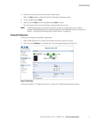Getting Started
Eaton Network Card-MS User’s Guide P-164000100—Rev 1 www.eaton.com/powerquality 12
2. Follow the instructions and enter the static IP parameters.
Wait until Done displays, indicating that the IP parameters have been saved.
3. To exit, type 0 and press Enter.
4. Type 1 and press Enter, and then type 2 and press Enter to restart.
The card restarts with the new IP settings in approximately one minute.
NOTE The IPv6 parameters are read only through the serioal line configuration menu. If IPv6 is
enabled, all IPv6 addresses of the card can be read from the HyperTerminal® (see the previous
section, “Configuring the Network With a DHCP Server” on page 10).
Testing the Configuration
To verify that the Network Card-MS is operational:
1. Open a Web browser from a station connected to the same subnet as the card.
2. Enter the card’s IP address in the address bar. The home page displays (see Figure 12).
Figure 12. Home Page
Continue to Chapter 3, “Configuring the Card” on page 13 for additional configuration options.
 