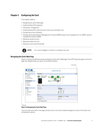 Eaton Network Card-MS User’s Guide P-164000100—Rev 1 www.eaton.com/powerquality 13
Chapter 3 Configuring the Card
This chapter explains:
l Navigating the card’s Web page
l Understanding UPS properties
l UPS power management
l Understanding UPS measurements, Event log, and System log
l Configuring e-mail notification
l Configuring Simple Network Management Protocol (SNMP) options and managing from an SNMP network
management system (NMS)
l Setting up access control
l Setting the date and time
l Setting environmental thresholds
Navigating the Card’s Web Page
Figure 13 shows the different areas and features of the card’s Web page. The UPS Properties page is the home
page that displays after you log on to the Web interface.
Figure 13. Navigating the Card’s Web Page
The menu bar to the left of the page contains links to the card’s additional pages for status information and
configuration options.
NOTE You must be logged in as admin to configure the card.
Link to Help
Menu Bar
 
