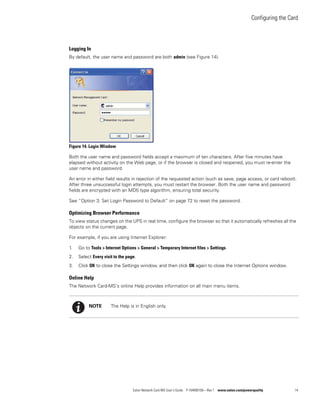 Configuring the Card
Eaton Network Card-MS User’s Guide P-164000100—Rev 1 www.eaton.com/powerquality 14
Logging In
By default, the user name and password are both admin (see Figure 14).
Figure 14. Login Window
Both the user name and password fields accept a maximum of ten characters. After five minutes have
elapsed without activity on the Web page, or if the browser is closed and reopened, you must re-enter the
user name and password.
An error in either field results in rejection of the requested action (such as save, page access, or card reboot).
After three unsuccessful login attempts, you must restart the browser. Both the user name and password
fields are encrypted with an MD5 type algorithm, ensuring total security.
See “Option 3: Set Login Password to Default” on page 72 to reset the password.
Optimizing Browser Performance
To view status changes on the UPS in real time, configure the browser so that it automatically refreshes all the
objects on the current page.
For example, if you are using Internet Explorer:
1. Go to Tools > Internet Options > General > Temporary Internet files > Settings.
2. Select Every visit to the page.
3. Click OK to close the Settings window, and then click OK again to close the Internet Options window.
Online Help
The Network Card-MS’s online Help provides information on all main menu items.
NOTE The Help is in English only.
 