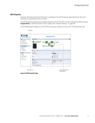 Configuring the Card
Eaton Network Card-MS User’s Guide P-164000100—Rev 1 www.eaton.com/powerquality 16
UPS Properties
Essential information about the UPS status is available on the UPS Properties page (see Figure 16), which
refreshes automatically every ten seconds.
The UPS Properties page shows an image and generic name of the UPS. You can customize the default location
Computer Room to name the location of your system (see “System Settings” on page 39).
An animated diagram displays for online UPSs showing an overview of the current UPS operating mode.
Figure 16. UPS Properties Page
Current UPS Operating
Mode Diagram
UPS Status List
UPS Status
 