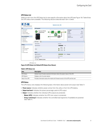 Configuring the Card
Eaton Network Card-MS User’s Guide P-164000100—Rev 1 www.eaton.com/powerquality 22
UPS Status List
Select an item from the UPS Status list to view specific information about the UPS (see Figure 18). Table 6 lists
the UPS status items available. The following sections describe each item in detail.
Figure 18. UPS Status List (Default UPS Status View Shown)
UPS Status
The UPS Status view displays the following basic information about power and output (see Table 7):
l Power source: Indicates whether power comes from the utility or from the UPS battery.
l Output load level: Indicates the power percentage used at UPS output.
l Output: Indicates whether the individual UPS outputs are protected.
- Master (UPS): Indicates whether the UPS main output is protected.
- Group 1 and Group 2: Indicates whether the controlled load segments (if available) are powered
(see Table 7).
Table 6. UPS Status List
Item Description
UPS Status (Default view) Provides essential information about the power status of the UPS
UPS Alarms Displays a list of current alarms
About Your UPS Provides information about the model and firmware version of the UPS and the card
UPS Status L:ist
 